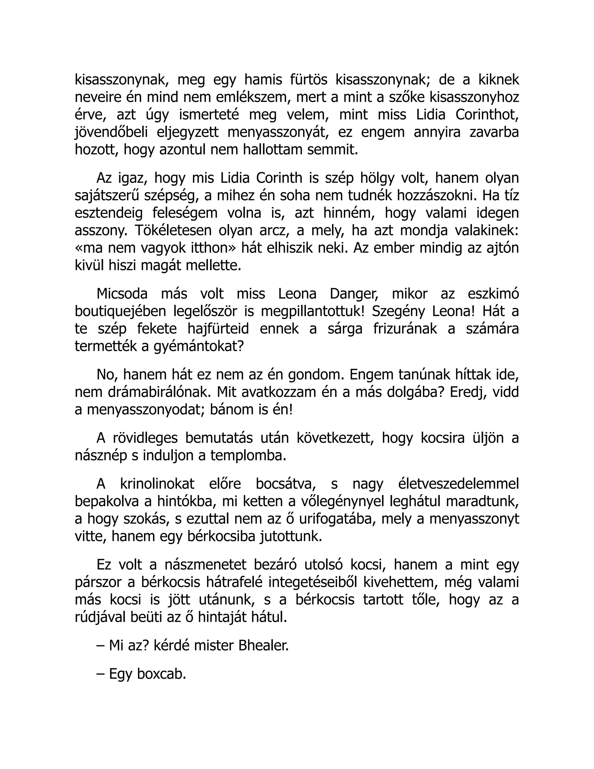 kisasszonynak, meg egy hamis fürtös kisasszonynak; de a kiknek
neveire én mind nem emlékszem, mert a mint a szőke kisasszonyhoz
érve, azt úgy ismerteté meg velem, mint miss Lidia Corinthot,
jövendőbeli eljegyzett menyasszonyát, ez engem annyira zavarba
hozott, hogy azontul nem hallottam semmit.
Az igaz, hogy mis Lidia Corinth is szép hölgy volt, hanem olyan
sajátszerű szépség, a mihez én soha nem tudnék hozzászokni. Ha tíz
esztendeig feleségem volna is, azt hinném, hogy valami idegen
asszony. Tökéletesen olyan arcz, a mely, ha azt mondja valakinek:
«ma nem vagyok itthon» hát elhiszik neki. Az ember mindig az ajtón
kivül hiszi magát mellette.
Micsoda más volt miss Leona Danger, mikor az eszkimó
boutiquejében legelőször is megpillantottuk! Szegény Leona! Hát a
te szép fekete hajfürteid ennek a sárga frizurának a számára
termették a gyémántokat?
No, hanem hát ez nem az én gondom. Engem tanúnak híttak ide,
nem drámabirálónak. Mit avatkozzam én a más dolgába? Eredj, vidd
a menyasszonyodat; bánom is én!
A rövidleges bemutatás után következett, hogy kocsira üljön a
násznép s induljon a templomba.
A krinolinokat előre bocsátva, s nagy életveszedelemmel
bepakolva a hintókba, mi ketten a vőlegénynyel leghátul maradtunk,
a hogy szokás, s ezuttal nem az ő urifogatába, mely a menyasszonyt
vitte, hanem egy bérkocsiba jutottunk.
Ez volt a nászmenetet bezáró utolsó kocsi, hanem a mint egy
párszor a bérkocsis hátrafelé integetéseiből kivehettem, még valami
más kocsi is jött utánunk, s a bérkocsis tartott tőle, hogy az a
rúdjával beüti az ő hintaját hátul.
– Mi az? kérdé mister Bhealer.
– Egy boxcab.
 