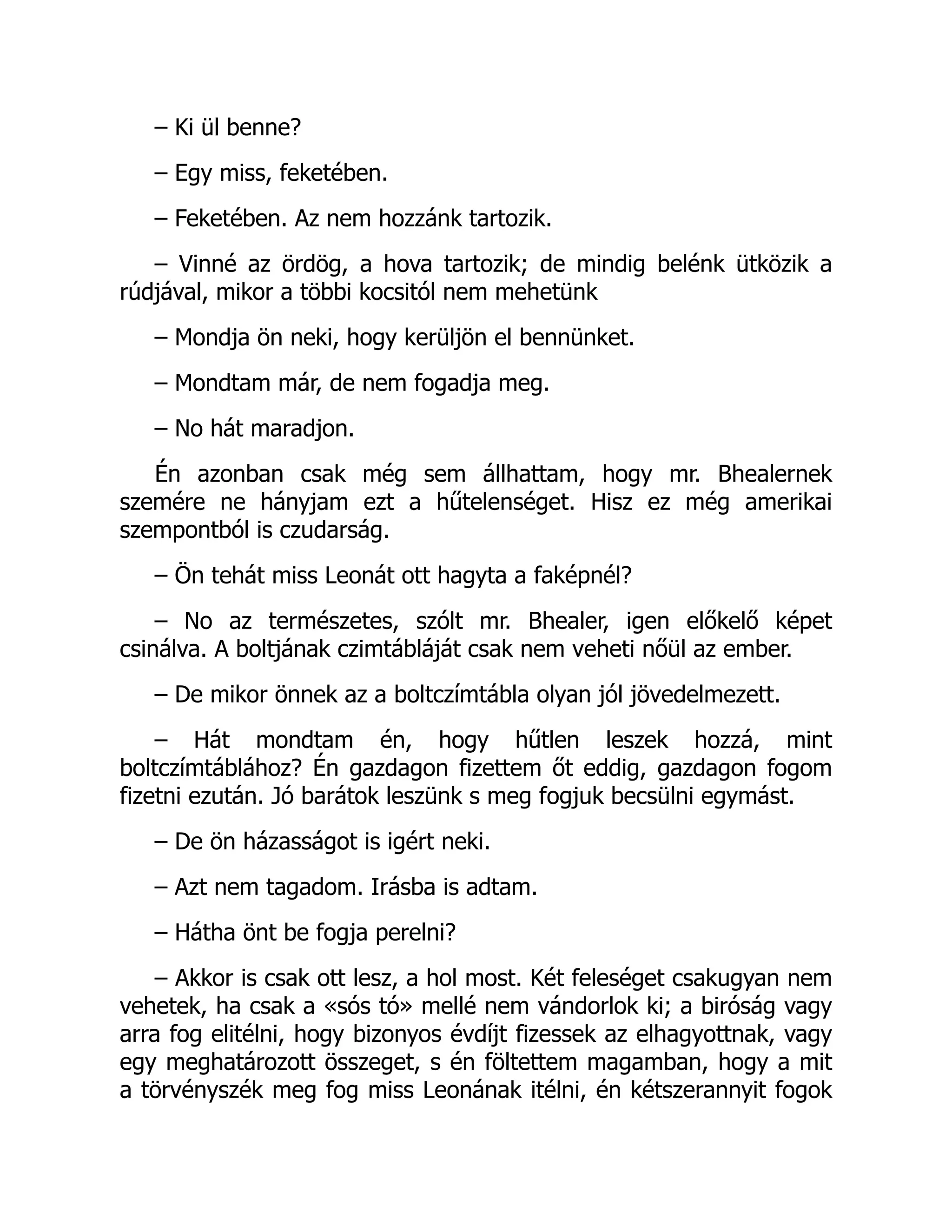 – Ki ül benne?
– Egy miss, feketében.
– Feketében. Az nem hozzánk tartozik.
– Vinné az ördög, a hova tartozik; de mindig belénk ütközik a
rúdjával, mikor a többi kocsitól nem mehetünk
– Mondja ön neki, hogy kerüljön el bennünket.
– Mondtam már, de nem fogadja meg.
– No hát maradjon.
Én azonban csak még sem állhattam, hogy mr. Bhealernek
szemére ne hányjam ezt a hűtelenséget. Hisz ez még amerikai
szempontból is czudarság.
– Ön tehát miss Leonát ott hagyta a faképnél?
– No az természetes, szólt mr. Bhealer, igen előkelő képet
csinálva. A boltjának czimtábláját csak nem veheti nőül az ember.
– De mikor önnek az a boltczímtábla olyan jól jövedelmezett.
– Hát mondtam én, hogy hűtlen leszek hozzá, mint
boltczímtáblához? Én gazdagon fizettem őt eddig, gazdagon fogom
fizetni ezután. Jó barátok leszünk s meg fogjuk becsülni egymást.
– De ön házasságot is igért neki.
– Azt nem tagadom. Irásba is adtam.
– Hátha önt be fogja perelni?
– Akkor is csak ott lesz, a hol most. Két feleséget csakugyan nem
vehetek, ha csak a «sós tó» mellé nem vándorlok ki; a biróság vagy
arra fog elitélni, hogy bizonyos évdíjt fizessek az elhagyottnak, vagy
egy meghatározott összeget, s én föltettem magamban, hogy a mit
a törvényszék meg fog miss Leonának itélni, én kétszerannyit fogok
 