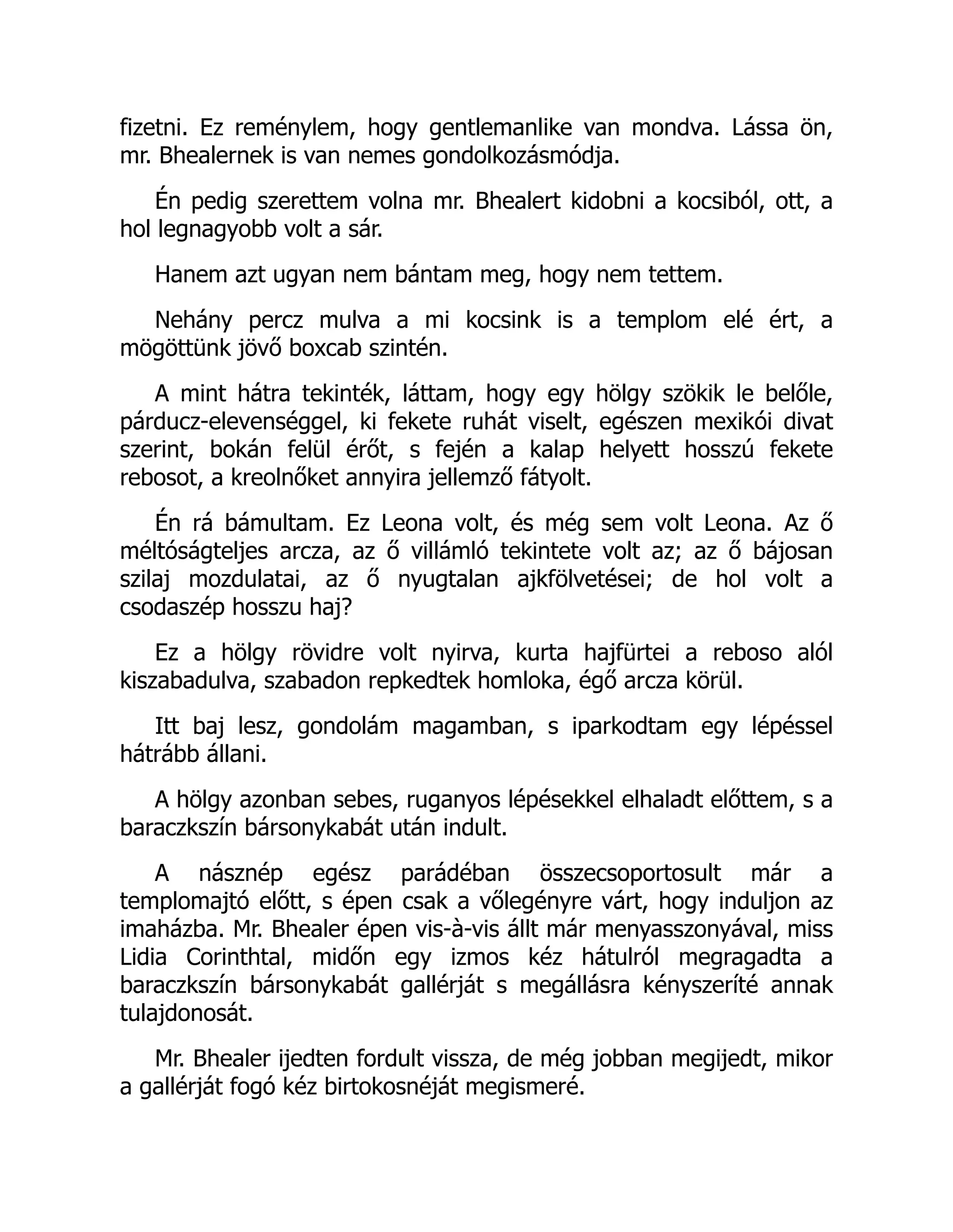 fizetni. Ez reménylem, hogy gentlemanlike van mondva. Lássa ön,
mr. Bhealernek is van nemes gondolkozásmódja.
Én pedig szerettem volna mr. Bhealert kidobni a kocsiból, ott, a
hol legnagyobb volt a sár.
Hanem azt ugyan nem bántam meg, hogy nem tettem.
Nehány percz mulva a mi kocsink is a templom elé ért, a
mögöttünk jövő boxcab szintén.
A mint hátra tekinték, láttam, hogy egy hölgy szökik le belőle,
párducz-elevenséggel, ki fekete ruhát viselt, egészen mexikói divat
szerint, bokán felül érőt, s fején a kalap helyett hosszú fekete
rebosot, a kreolnőket annyira jellemző fátyolt.
Én rá bámultam. Ez Leona volt, és még sem volt Leona. Az ő
méltóságteljes arcza, az ő villámló tekintete volt az; az ő bájosan
szilaj mozdulatai, az ő nyugtalan ajkfölvetései; de hol volt a
csodaszép hosszu haj?
Ez a hölgy rövidre volt nyirva, kurta hajfürtei a reboso alól
kiszabadulva, szabadon repkedtek homloka, égő arcza körül.
Itt baj lesz, gondolám magamban, s iparkodtam egy lépéssel
hátrább állani.
A hölgy azonban sebes, ruganyos lépésekkel elhaladt előttem, s a
baraczkszín bársonykabát után indult.
A násznép egész parádéban összecsoportosult már a
templomajtó előtt, s épen csak a vőlegényre várt, hogy induljon az
imaházba. Mr. Bhealer épen vis-à-vis állt már menyasszonyával, miss
Lidia Corinthtal, midőn egy izmos kéz hátulról megragadta a
baraczkszín bársonykabát gallérját s megállásra kényszeríté annak
tulajdonosát.
Mr. Bhealer ijedten fordult vissza, de még jobban megijedt, mikor
a gallérját fogó kéz birtokosnéját megismeré.
 