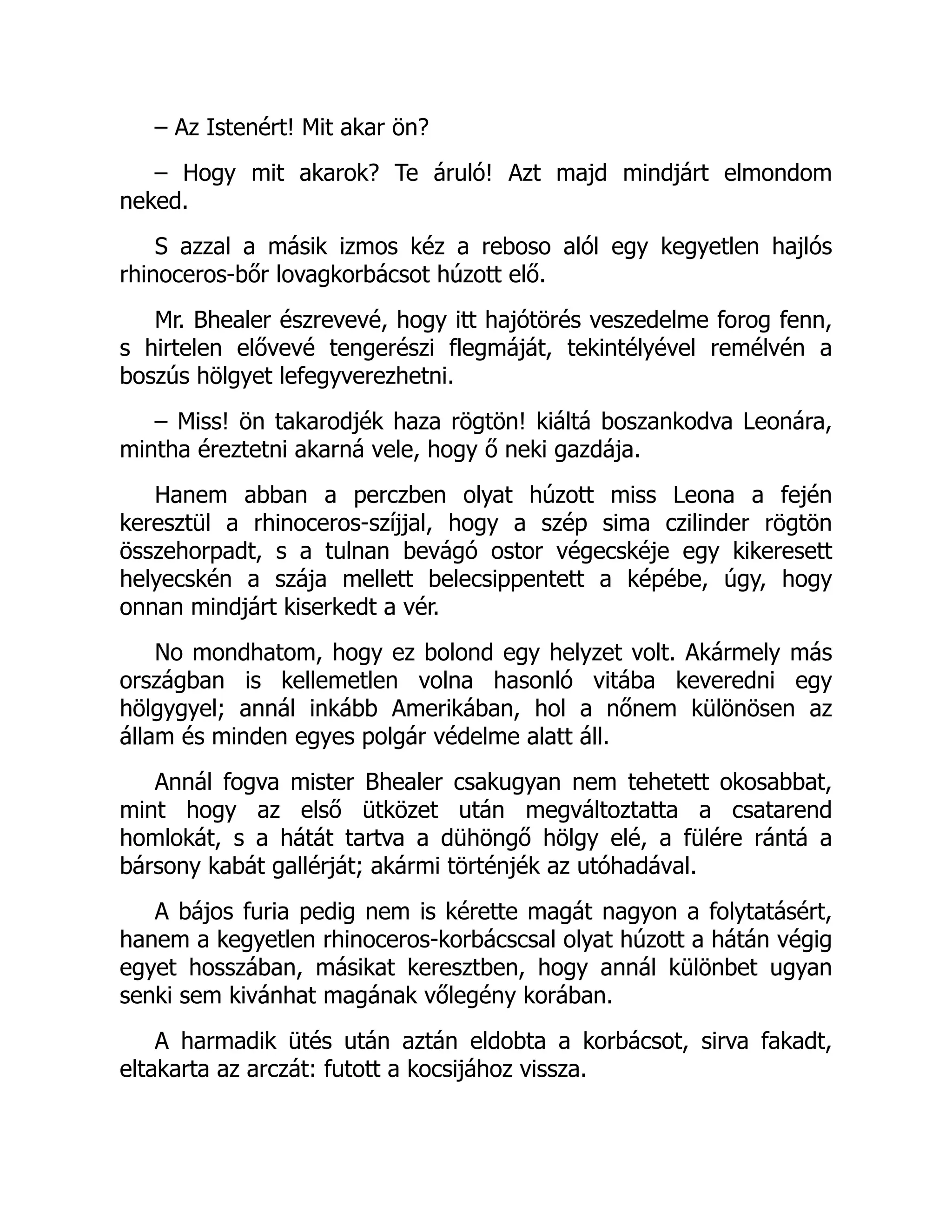 – Az Istenért! Mit akar ön?
– Hogy mit akarok? Te áruló! Azt majd mindjárt elmondom
neked.
S azzal a másik izmos kéz a reboso alól egy kegyetlen hajlós
rhinoceros-bőr lovagkorbácsot húzott elő.
Mr. Bhealer észrevevé, hogy itt hajótörés veszedelme forog fenn,
s hirtelen elővevé tengerészi flegmáját, tekintélyével remélvén a
boszús hölgyet lefegyverezhetni.
– Miss! ön takarodjék haza rögtön! kiáltá boszankodva Leonára,
mintha éreztetni akarná vele, hogy ő neki gazdája.
Hanem abban a perczben olyat húzott miss Leona a fején
keresztül a rhinoceros-szíjjal, hogy a szép sima czilinder rögtön
összehorpadt, s a tulnan bevágó ostor végecskéje egy kikeresett
helyecskén a szája mellett belecsippentett a képébe, úgy, hogy
onnan mindjárt kiserkedt a vér.
No mondhatom, hogy ez bolond egy helyzet volt. Akármely más
országban is kellemetlen volna hasonló vitába keveredni egy
hölgygyel; annál inkább Amerikában, hol a nőnem különösen az
állam és minden egyes polgár védelme alatt áll.
Annál fogva mister Bhealer csakugyan nem tehetett okosabbat,
mint hogy az első ütközet után megváltoztatta a csatarend
homlokát, s a hátát tartva a dühöngő hölgy elé, a fülére rántá a
bársony kabát gallérját; akármi történjék az utóhadával.
A bájos furia pedig nem is kérette magát nagyon a folytatásért,
hanem a kegyetlen rhinoceros-korbácscsal olyat húzott a hátán végig
egyet hosszában, másikat keresztben, hogy annál különbet ugyan
senki sem kivánhat magának vőlegény korában.
A harmadik ütés után aztán eldobta a korbácsot, sirva fakadt,
eltakarta az arczát: futott a kocsijához vissza.
 