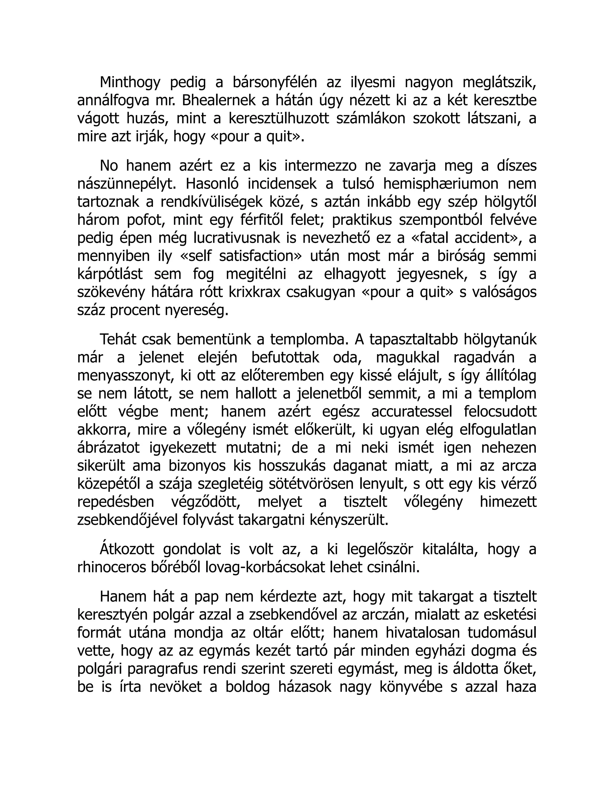 Minthogy pedig a bársonyfélén az ilyesmi nagyon meglátszik,
annálfogva mr. Bhealernek a hátán úgy nézett ki az a két keresztbe
vágott huzás, mint a keresztülhuzott számlákon szokott látszani, a
mire azt irják, hogy «pour a quit».
No hanem azért ez a kis intermezzo ne zavarja meg a díszes
nászünnepélyt. Hasonló incidensek a tulsó hemisphæriumon nem
tartoznak a rendkívüliségek közé, s aztán inkább egy szép hölgytől
három pofot, mint egy férfitől felet; praktikus szempontból felvéve
pedig épen még lucrativusnak is nevezhető ez a «fatal accident», a
mennyiben ily «self satisfaction» után most már a biróság semmi
kárpótlást sem fog megitélni az elhagyott jegyesnek, s így a
szökevény hátára rótt krixkrax csakugyan «pour a quit» s valóságos
száz procent nyereség.
Tehát csak bementünk a templomba. A tapasztaltabb hölgytanúk
már a jelenet elején befutottak oda, magukkal ragadván a
menyasszonyt, ki ott az előteremben egy kissé elájult, s így állítólag
se nem látott, se nem hallott a jelenetből semmit, a mi a templom
előtt végbe ment; hanem azért egész accuratessel felocsudott
akkorra, mire a vőlegény ismét előkerült, ki ugyan elég elfogulatlan
ábrázatot igyekezett mutatni; de a mi neki ismét igen nehezen
sikerült ama bizonyos kis hosszukás daganat miatt, a mi az arcza
közepétől a szája szegletéig sötétvörösen lenyult, s ott egy kis vérző
repedésben végződött, melyet a tisztelt vőlegény himezett
zsebkendőjével folyvást takargatni kényszerült.
Átkozott gondolat is volt az, a ki legelőször kitalálta, hogy a
rhinoceros bőréből lovag-korbácsokat lehet csinálni.
Hanem hát a pap nem kérdezte azt, hogy mit takargat a tisztelt
keresztyén polgár azzal a zsebkendővel az arczán, mialatt az esketési
formát utána mondja az oltár előtt; hanem hivatalosan tudomásul
vette, hogy az az egymás kezét tartó pár minden egyházi dogma és
polgári paragrafus rendi szerint szereti egymást, meg is áldotta őket,
be is írta nevöket a boldog házasok nagy könyvébe s azzal haza
 