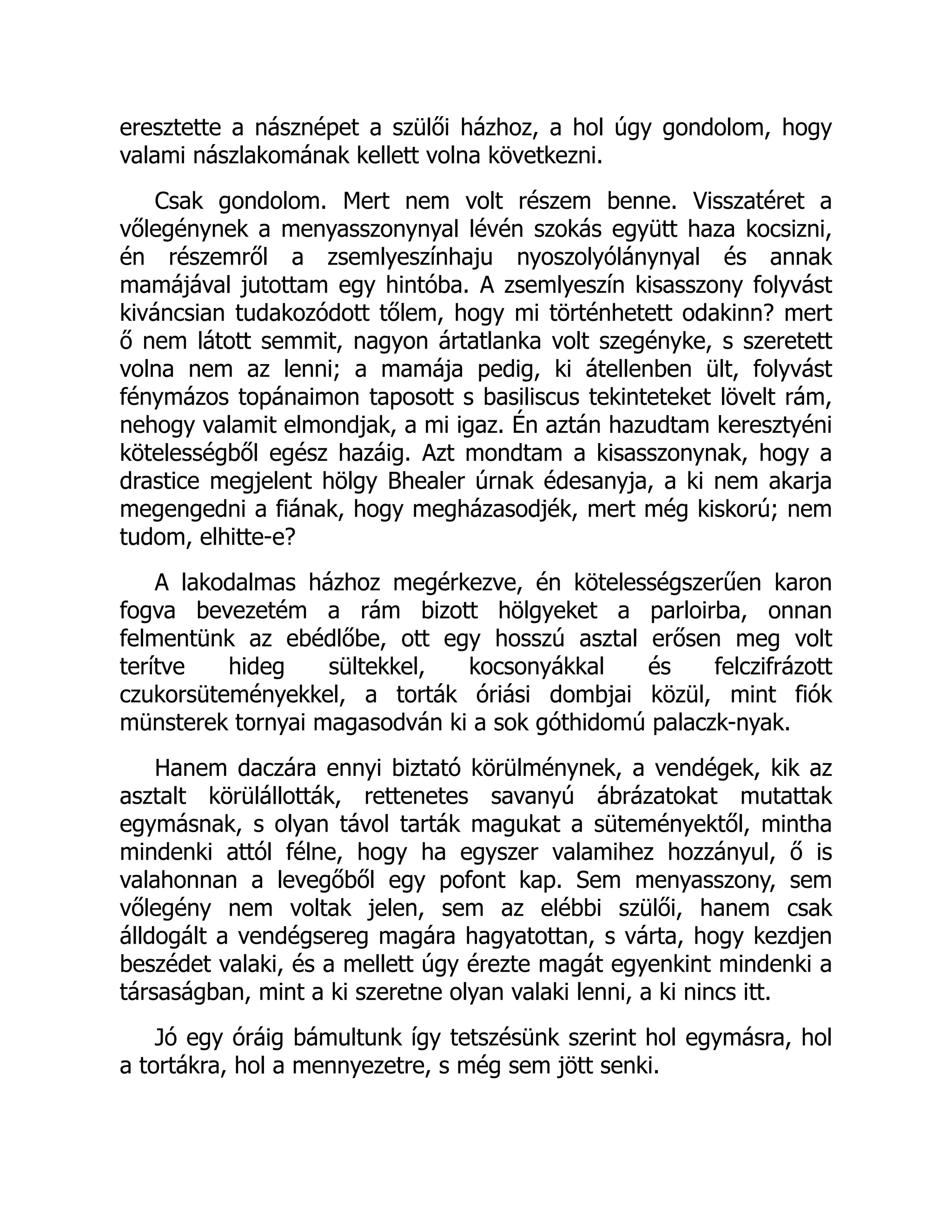 eresztette a násznépet a szülői házhoz, a hol úgy gondolom, hogy
valami nászlakomának kellett volna következni.
Csak gondolom. Mert nem volt részem benne. Visszatéret a
vőlegénynek a menyasszonynyal lévén szokás együtt haza kocsizni,
én részemről a zsemlyeszínhaju nyoszolyólánynyal és annak
mamájával jutottam egy hintóba. A zsemlyeszín kisasszony folyvást
kiváncsian tudakozódott tőlem, hogy mi történhetett odakinn? mert
ő nem látott semmit, nagyon ártatlanka volt szegényke, s szeretett
volna nem az lenni; a mamája pedig, ki átellenben ült, folyvást
fénymázos topánaimon taposott s basiliscus tekinteteket lövelt rám,
nehogy valamit elmondjak, a mi igaz. Én aztán hazudtam keresztyéni
kötelességből egész hazáig. Azt mondtam a kisasszonynak, hogy a
drastice megjelent hölgy Bhealer úrnak édesanyja, a ki nem akarja
megengedni a fiának, hogy megházasodjék, mert még kiskorú; nem
tudom, elhitte-e?
A lakodalmas házhoz megérkezve, én kötelességszerűen karon
fogva bevezetém a rám bizott hölgyeket a parloirba, onnan
felmentünk az ebédlőbe, ott egy hosszú asztal erősen meg volt
terítve hideg sültekkel, kocsonyákkal és felczifrázott
czukorsüteményekkel, a torták óriási dombjai közül, mint fiók
münsterek tornyai magasodván ki a sok góthidomú palaczk-nyak.
Hanem daczára ennyi biztató körülménynek, a vendégek, kik az
asztalt körülállották, rettenetes savanyú ábrázatokat mutattak
egymásnak, s olyan távol tarták magukat a süteményektől, mintha
mindenki attól félne, hogy ha egyszer valamihez hozzányul, ő is
valahonnan a levegőből egy pofont kap. Sem menyasszony, sem
vőlegény nem voltak jelen, sem az elébbi szülői, hanem csak
álldogált a vendégsereg magára hagyatottan, s várta, hogy kezdjen
beszédet valaki, és a mellett úgy érezte magát egyenkint mindenki a
társaságban, mint a ki szeretne olyan valaki lenni, a ki nincs itt.
Jó egy óráig bámultunk így tetszésünk szerint hol egymásra, hol
a tortákra, hol a mennyezetre, s még sem jött senki.
 