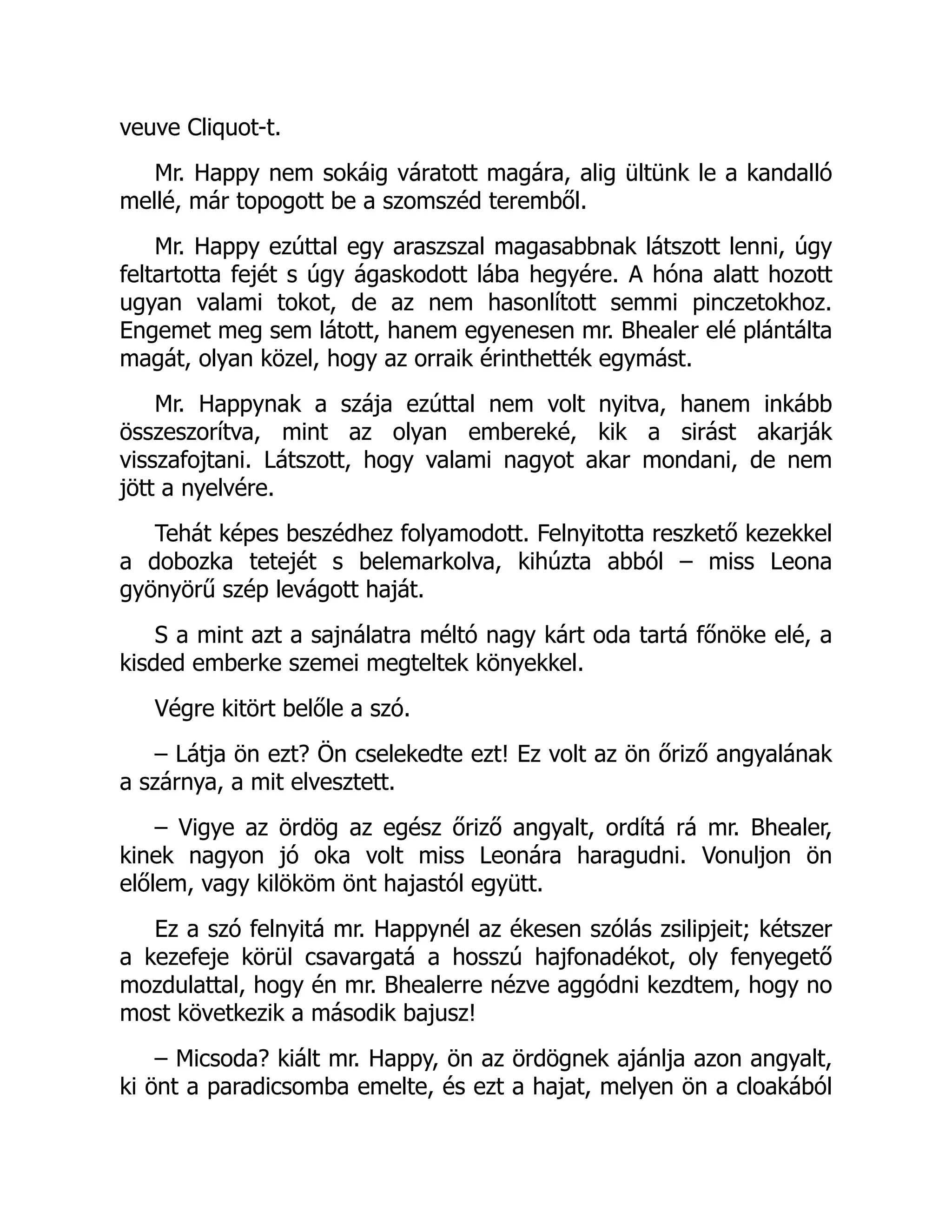 veuve Cliquot-t.
Mr. Happy nem sokáig váratott magára, alig ültünk le a kandalló
mellé, már topogott be a szomszéd teremből.
Mr. Happy ezúttal egy araszszal magasabbnak látszott lenni, úgy
feltartotta fejét s úgy ágaskodott lába hegyére. A hóna alatt hozott
ugyan valami tokot, de az nem hasonlított semmi pinczetokhoz.
Engemet meg sem látott, hanem egyenesen mr. Bhealer elé plántálta
magát, olyan közel, hogy az orraik érinthették egymást.
Mr. Happynak a szája ezúttal nem volt nyitva, hanem inkább
összeszorítva, mint az olyan embereké, kik a sirást akarják
visszafojtani. Látszott, hogy valami nagyot akar mondani, de nem
jött a nyelvére.
Tehát képes beszédhez folyamodott. Felnyitotta reszkető kezekkel
a dobozka tetejét s belemarkolva, kihúzta abból – miss Leona
gyönyörű szép levágott haját.
S a mint azt a sajnálatra méltó nagy kárt oda tartá főnöke elé, a
kisded emberke szemei megteltek könyekkel.
Végre kitört belőle a szó.
– Látja ön ezt? Ön cselekedte ezt! Ez volt az ön őriző angyalának
a szárnya, a mit elvesztett.
– Vigye az ördög az egész őriző angyalt, ordítá rá mr. Bhealer,
kinek nagyon jó oka volt miss Leonára haragudni. Vonuljon ön
előlem, vagy kilököm önt hajastól együtt.
Ez a szó felnyitá mr. Happynél az ékesen szólás zsilipjeit; kétszer
a kezefeje körül csavargatá a hosszú hajfonadékot, oly fenyegető
mozdulattal, hogy én mr. Bhealerre nézve aggódni kezdtem, hogy no
most következik a második bajusz!
– Micsoda? kiált mr. Happy, ön az ördögnek ajánlja azon angyalt,
ki önt a paradicsomba emelte, és ezt a hajat, melyen ön a cloakából
 