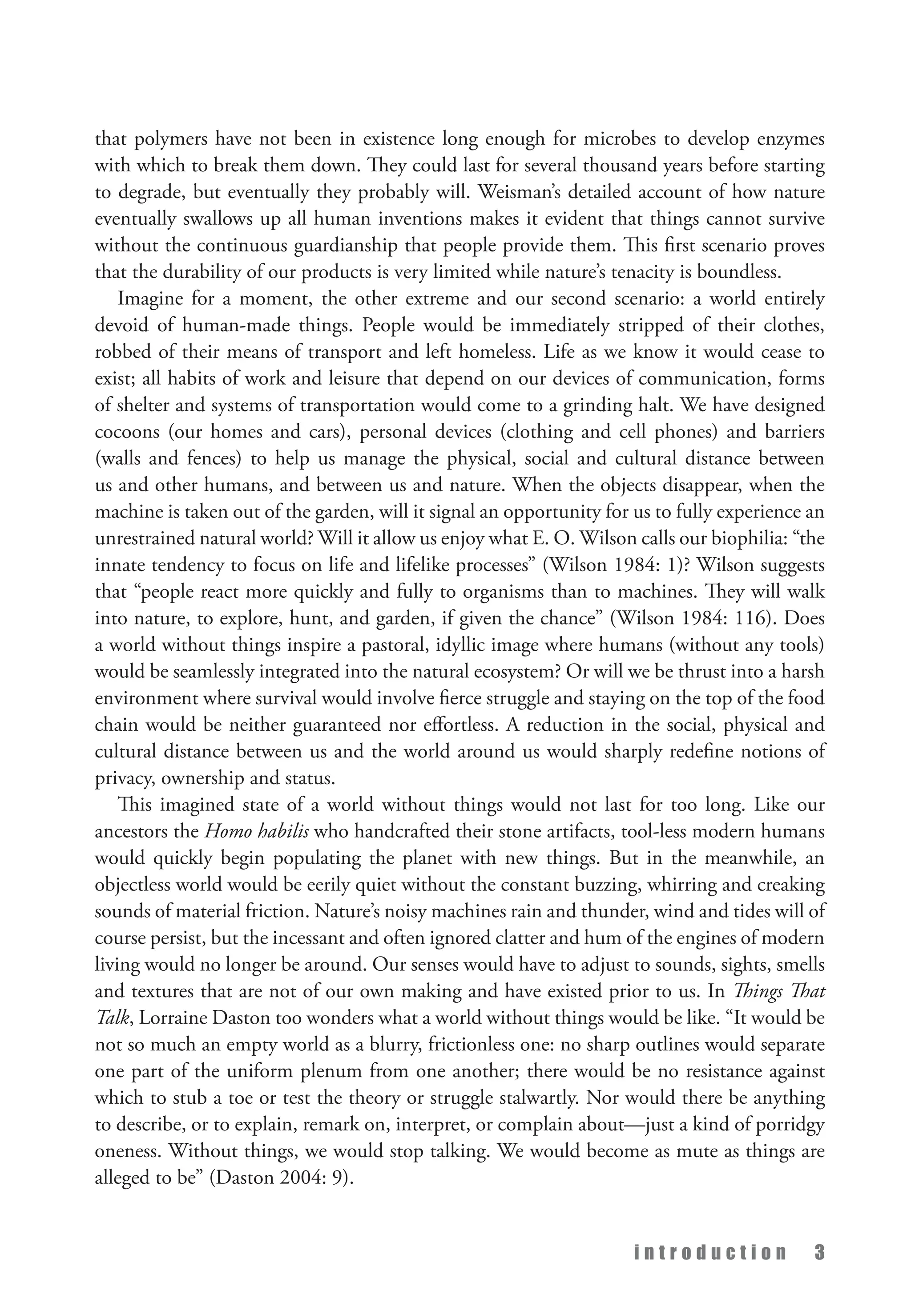 i n t r o d u c t i o n 3
that polymers have not been in existence long enough for microbes to develop enzymes
with which to break them down. They could last for several thousand years before starting
to degrade, but eventually they probably will. Weisman’s detailed account of how nature
eventually swallows up all human inventions makes it evident that things cannot survive
without the continuous guardianship that people provide them. This first scenario proves
that the durability of our products is very limited while nature’s tenacity is boundless.
Imagine for a moment, the other extreme and our second scenario: a world entirely
devoid of human-made things. People would be immediately stripped of their clothes,
robbed of their means of transport and left homeless. Life as we know it would cease to
exist; all habits of work and leisure that depend on our devices of communication, forms
of shelter and systems of transportation would come to a grinding halt. We have designed
cocoons (our homes and cars), personal devices (clothing and cell phones) and barriers
(walls and fences) to help us manage the physical, social and cultural distance between
us and other humans, and between us and nature. When the objects disappear, when the
machine is taken out of the garden, will it signal an opportunity for us to fully experience an
unrestrained natural world? Will it allow us enjoy what E. O. Wilson calls our biophilia: “the
innate tendency to focus on life and lifelike processes” (Wilson 1984: 1)? Wilson suggests
that “people react more quickly and fully to organisms than to machines. They will walk
into nature, to explore, hunt, and garden, if given the chance” (Wilson 1984: 116). Does
a world without things inspire a pastoral, idyllic image where humans (without any tools)
would be seamlessly integrated into the natural ecosystem? Or will we be thrust into a harsh
environment where survival would involve fierce struggle and staying on the top of the food
chain would be neither guaranteed nor effortless. A reduction in the social, physical and
cultural distance between us and the world around us would sharply redefine notions of
privacy, ownership and status.
This imagined state of a world without things would not last for too long. Like our
ancestors the Homo habilis who handcrafted their stone artifacts, tool-less modern humans
would quickly begin populating the planet with new things. But in the meanwhile, an
objectless world would be eerily quiet without the constant buzzing, whirring and creaking
sounds of material friction. Nature’s noisy machines rain and thunder, wind and tides will of
course persist, but the incessant and often ignored clatter and hum of the engines of modern
living would no longer be around. Our senses would have to adjust to sounds, sights, smells
and textures that are not of our own making and have existed prior to us. In Things That
Talk, Lorraine Daston too wonders what a world without things would be like. “It would be
not so much an empty world as a blurry, frictionless one: no sharp outlines would separate
one part of the uniform plenum from one another; there would be no resistance against
which to stub a toe or test the theory or struggle stalwartly. Nor would there be anything
to describe, or to explain, remark on, interpret, or complain about—just a kind of porridgy
oneness. Without things, we would stop talking. We would become as mute as things are
alleged to be” (Daston 2004: 9).
 