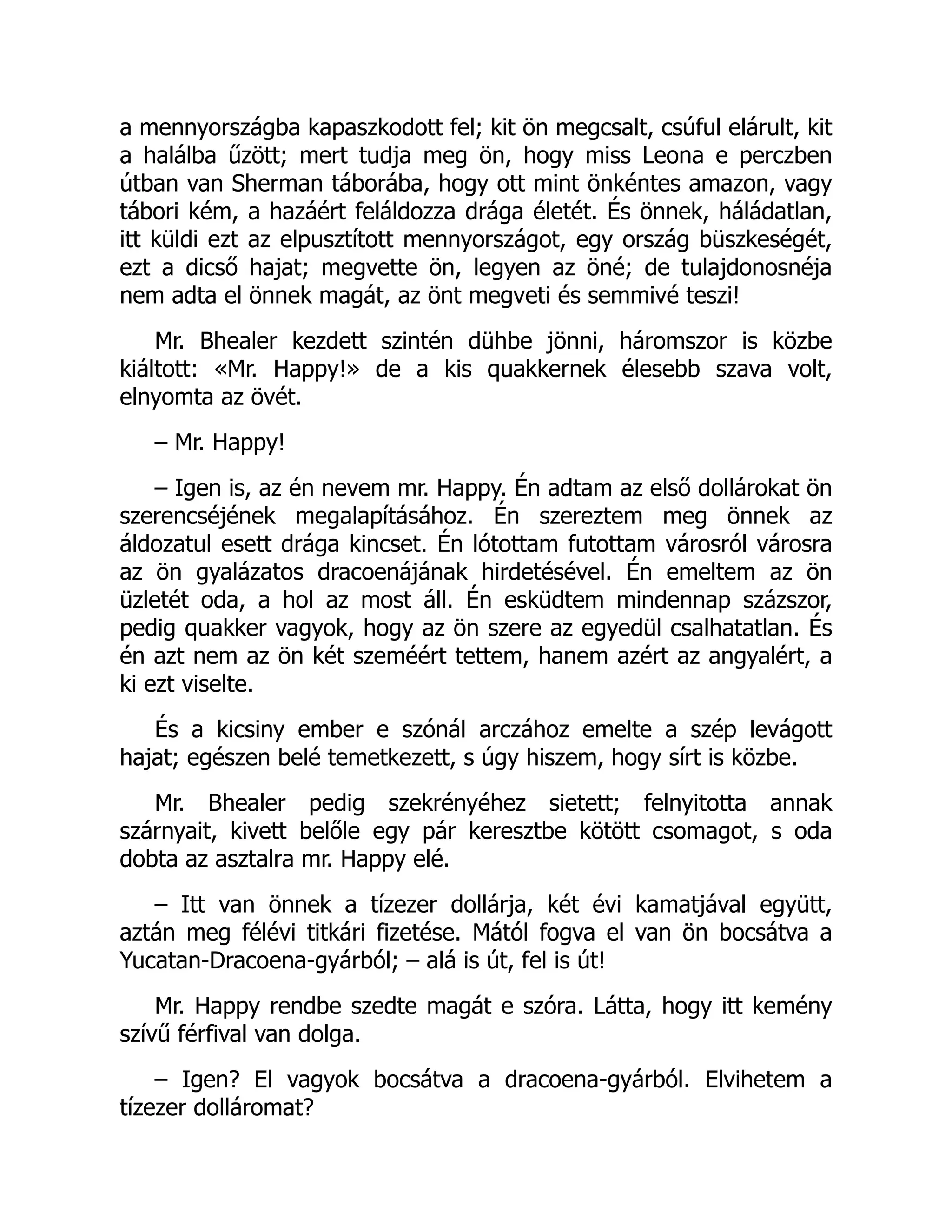 a mennyországba kapaszkodott fel; kit ön megcsalt, csúful elárult, kit
a halálba űzött; mert tudja meg ön, hogy miss Leona e perczben
útban van Sherman táborába, hogy ott mint önkéntes amazon, vagy
tábori kém, a hazáért feláldozza drága életét. És önnek, háládatlan,
itt küldi ezt az elpusztított mennyországot, egy ország büszkeségét,
ezt a dicső hajat; megvette ön, legyen az öné; de tulajdonosnéja
nem adta el önnek magát, az önt megveti és semmivé teszi!
Mr. Bhealer kezdett szintén dühbe jönni, háromszor is közbe
kiáltott: «Mr. Happy!» de a kis quakkernek élesebb szava volt,
elnyomta az övét.
– Mr. Happy!
– Igen is, az én nevem mr. Happy. Én adtam az első dollárokat ön
szerencséjének megalapításához. Én szereztem meg önnek az
áldozatul esett drága kincset. Én lótottam futottam városról városra
az ön gyalázatos dracoenájának hirdetésével. Én emeltem az ön
üzletét oda, a hol az most áll. Én esküdtem mindennap százszor,
pedig quakker vagyok, hogy az ön szere az egyedül csalhatatlan. És
én azt nem az ön két szeméért tettem, hanem azért az angyalért, a
ki ezt viselte.
És a kicsiny ember e szónál arczához emelte a szép levágott
hajat; egészen belé temetkezett, s úgy hiszem, hogy sírt is közbe.
Mr. Bhealer pedig szekrényéhez sietett; felnyitotta annak
szárnyait, kivett belőle egy pár keresztbe kötött csomagot, s oda
dobta az asztalra mr. Happy elé.
– Itt van önnek a tízezer dollárja, két évi kamatjával együtt,
aztán meg félévi titkári fizetése. Mától fogva el van ön bocsátva a
Yucatan-Dracoena-gyárból; – alá is út, fel is út!
Mr. Happy rendbe szedte magát e szóra. Látta, hogy itt kemény
szívű férfival van dolga.
– Igen? El vagyok bocsátva a dracoena-gyárból. Elvihetem a
tízezer dolláromat?
 