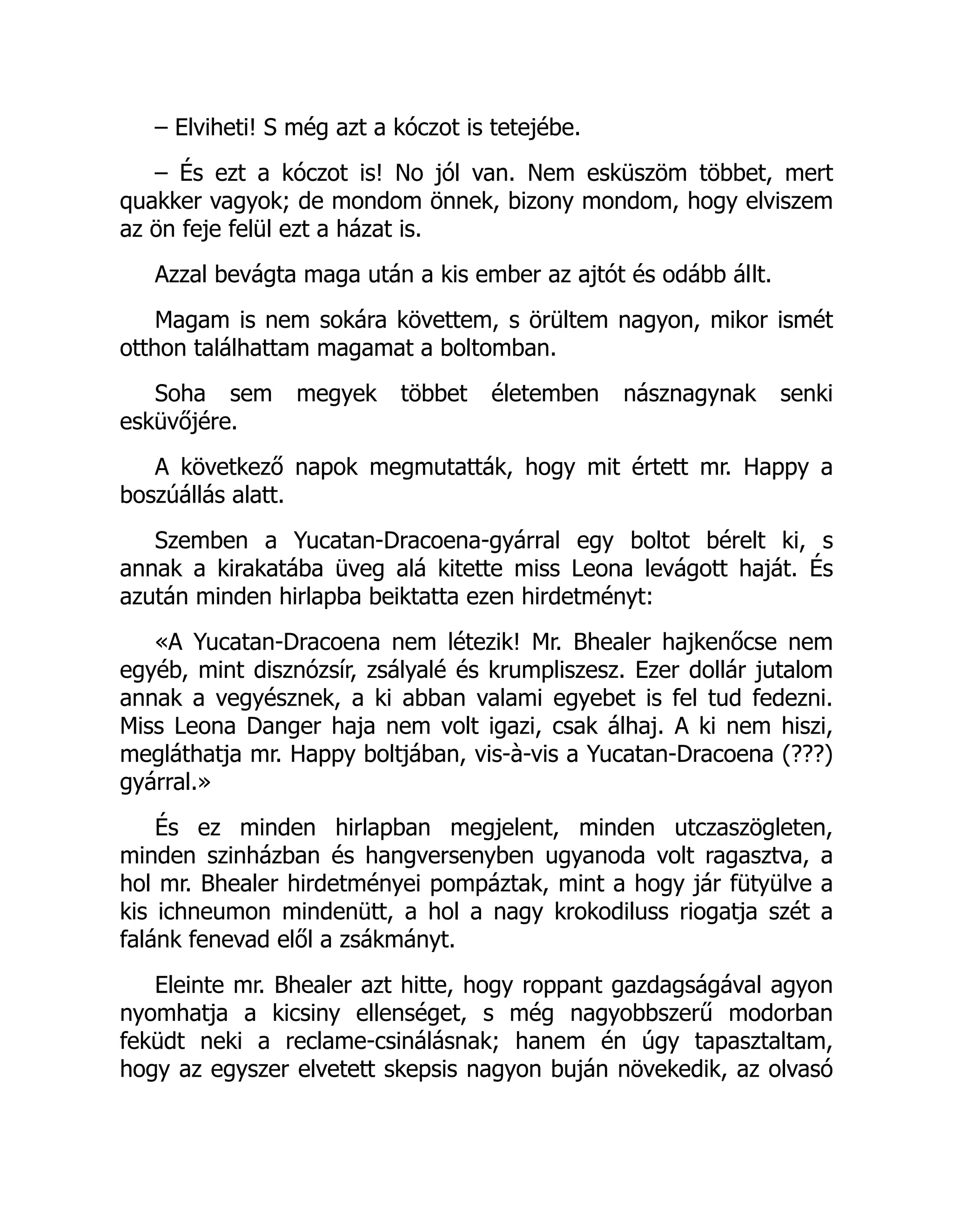 – Elviheti! S még azt a kóczot is tetejébe.
– És ezt a kóczot is! No jól van. Nem esküszöm többet, mert
quakker vagyok; de mondom önnek, bizony mondom, hogy elviszem
az ön feje felül ezt a házat is.
Azzal bevágta maga után a kis ember az ajtót és odább állt.
Magam is nem sokára követtem, s örültem nagyon, mikor ismét
otthon találhattam magamat a boltomban.
Soha sem megyek többet életemben násznagynak senki
esküvőjére.
A következő napok megmutatták, hogy mit értett mr. Happy a
boszúállás alatt.
Szemben a Yucatan-Dracoena-gyárral egy boltot bérelt ki, s
annak a kirakatába üveg alá kitette miss Leona levágott haját. És
azután minden hirlapba beiktatta ezen hirdetményt:
«A Yucatan-Dracoena nem létezik! Mr. Bhealer hajkenőcse nem
egyéb, mint disznózsír, zsályalé és krumpliszesz. Ezer dollár jutalom
annak a vegyésznek, a ki abban valami egyebet is fel tud fedezni.
Miss Leona Danger haja nem volt igazi, csak álhaj. A ki nem hiszi,
megláthatja mr. Happy boltjában, vis-à-vis a Yucatan-Dracoena (???)
gyárral.»
És ez minden hirlapban megjelent, minden utczaszögleten,
minden szinházban és hangversenyben ugyanoda volt ragasztva, a
hol mr. Bhealer hirdetményei pompáztak, mint a hogy jár fütyülve a
kis ichneumon mindenütt, a hol a nagy krokodiluss riogatja szét a
falánk fenevad elől a zsákmányt.
Eleinte mr. Bhealer azt hitte, hogy roppant gazdagságával agyon
nyomhatja a kicsiny ellenséget, s még nagyobbszerű modorban
feküdt neki a reclame-csinálásnak; hanem én úgy tapasztaltam,
hogy az egyszer elvetett skepsis nagyon buján növekedik, az olvasó
Ó
 