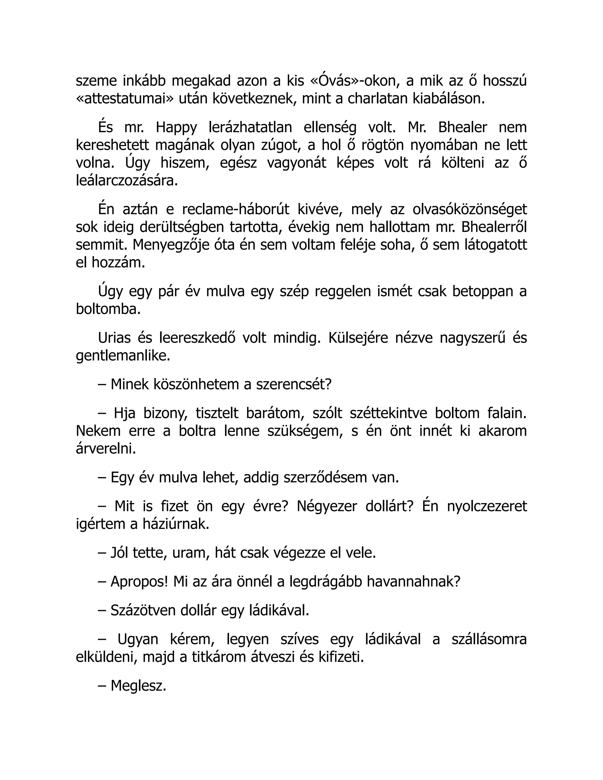 szeme inkább megakad azon a kis «Óvás»-okon, a mik az ő hosszú
«attestatumai» után következnek, mint a charlatan kiabáláson.
És mr. Happy lerázhatatlan ellenség volt. Mr. Bhealer nem
kereshetett magának olyan zúgot, a hol ő rögtön nyomában ne lett
volna. Úgy hiszem, egész vagyonát képes volt rá költeni az ő
leálarczozására.
Én aztán e reclame-háborút kivéve, mely az olvasóközönséget
sok ideig derültségben tartotta, évekig nem hallottam mr. Bhealerről
semmit. Menyegzője óta én sem voltam feléje soha, ő sem látogatott
el hozzám.
Úgy egy pár év mulva egy szép reggelen ismét csak betoppan a
boltomba.
Urias és leereszkedő volt mindig. Külsejére nézve nagyszerű és
gentlemanlike.
– Minek köszönhetem a szerencsét?
– Hja bizony, tisztelt barátom, szólt széttekintve boltom falain.
Nekem erre a boltra lenne szükségem, s én önt innét ki akarom
árverelni.
– Egy év mulva lehet, addig szerződésem van.
– Mit is fizet ön egy évre? Négyezer dollárt? Én nyolczezeret
igértem a háziúrnak.
– Jól tette, uram, hát csak végezze el vele.
– Apropos! Mi az ára önnél a legdrágább havannahnak?
– Százötven dollár egy ládikával.
– Ugyan kérem, legyen szíves egy ládikával a szállásomra
elküldeni, majd a titkárom átveszi és kifizeti.
– Meglesz.
 
