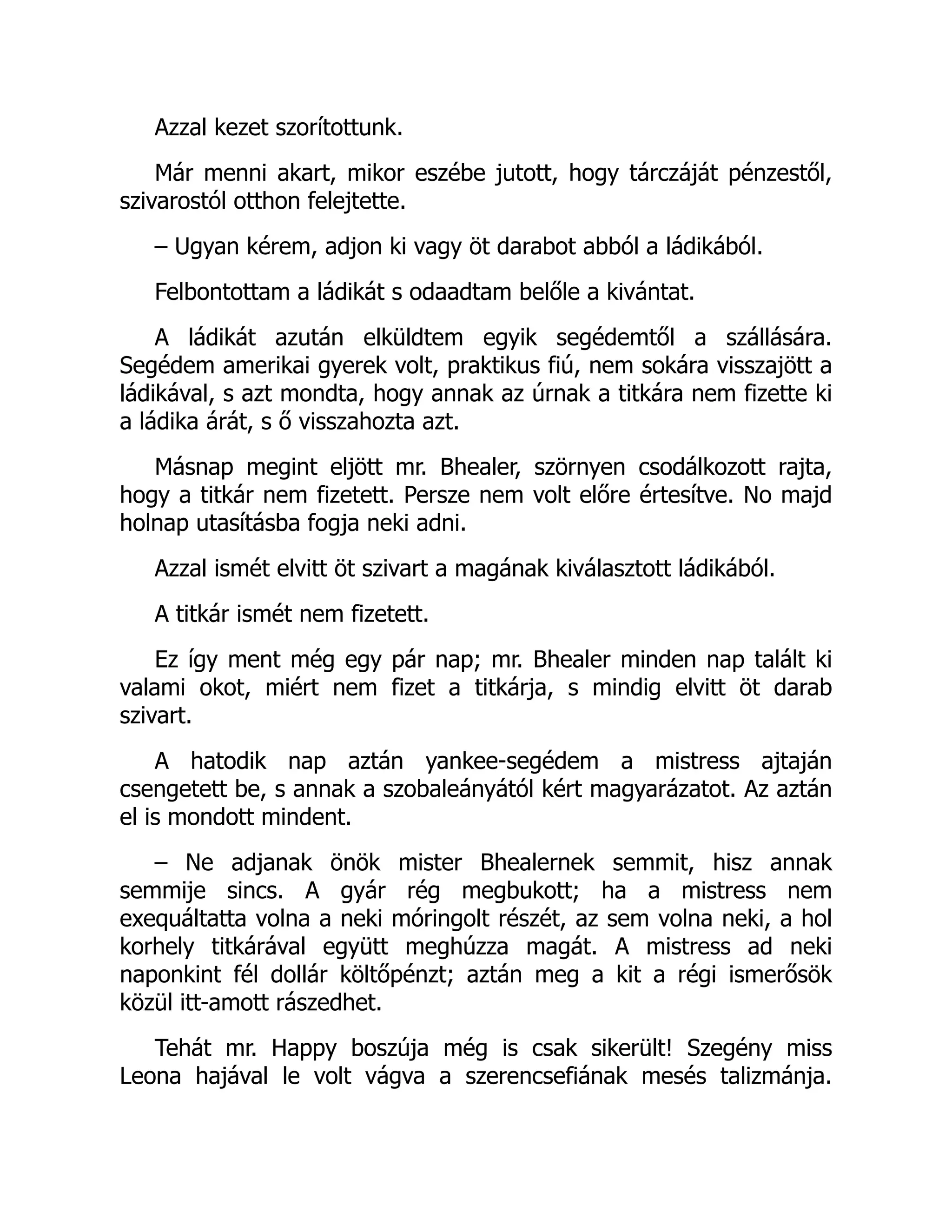 Azzal kezet szorítottunk.
Már menni akart, mikor eszébe jutott, hogy tárczáját pénzestől,
szivarostól otthon felejtette.
– Ugyan kérem, adjon ki vagy öt darabot abból a ládikából.
Felbontottam a ládikát s odaadtam belőle a kivántat.
A ládikát azután elküldtem egyik segédemtől a szállására.
Segédem amerikai gyerek volt, praktikus fiú, nem sokára visszajött a
ládikával, s azt mondta, hogy annak az úrnak a titkára nem fizette ki
a ládika árát, s ő visszahozta azt.
Másnap megint eljött mr. Bhealer, szörnyen csodálkozott rajta,
hogy a titkár nem fizetett. Persze nem volt előre értesítve. No majd
holnap utasításba fogja neki adni.
Azzal ismét elvitt öt szivart a magának kiválasztott ládikából.
A titkár ismét nem fizetett.
Ez így ment még egy pár nap; mr. Bhealer minden nap talált ki
valami okot, miért nem fizet a titkárja, s mindig elvitt öt darab
szivart.
A hatodik nap aztán yankee-segédem a mistress ajtaján
csengetett be, s annak a szobaleányától kért magyarázatot. Az aztán
el is mondott mindent.
– Ne adjanak önök mister Bhealernek semmit, hisz annak
semmije sincs. A gyár rég megbukott; ha a mistress nem
exequáltatta volna a neki móringolt részét, az sem volna neki, a hol
korhely titkárával együtt meghúzza magát. A mistress ad neki
naponkint fél dollár költőpénzt; aztán meg a kit a régi ismerősök
közül itt-amott rászedhet.
Tehát mr. Happy boszúja még is csak sikerült! Szegény miss
Leona hajával le volt vágva a szerencsefiának mesés talizmánja.
 