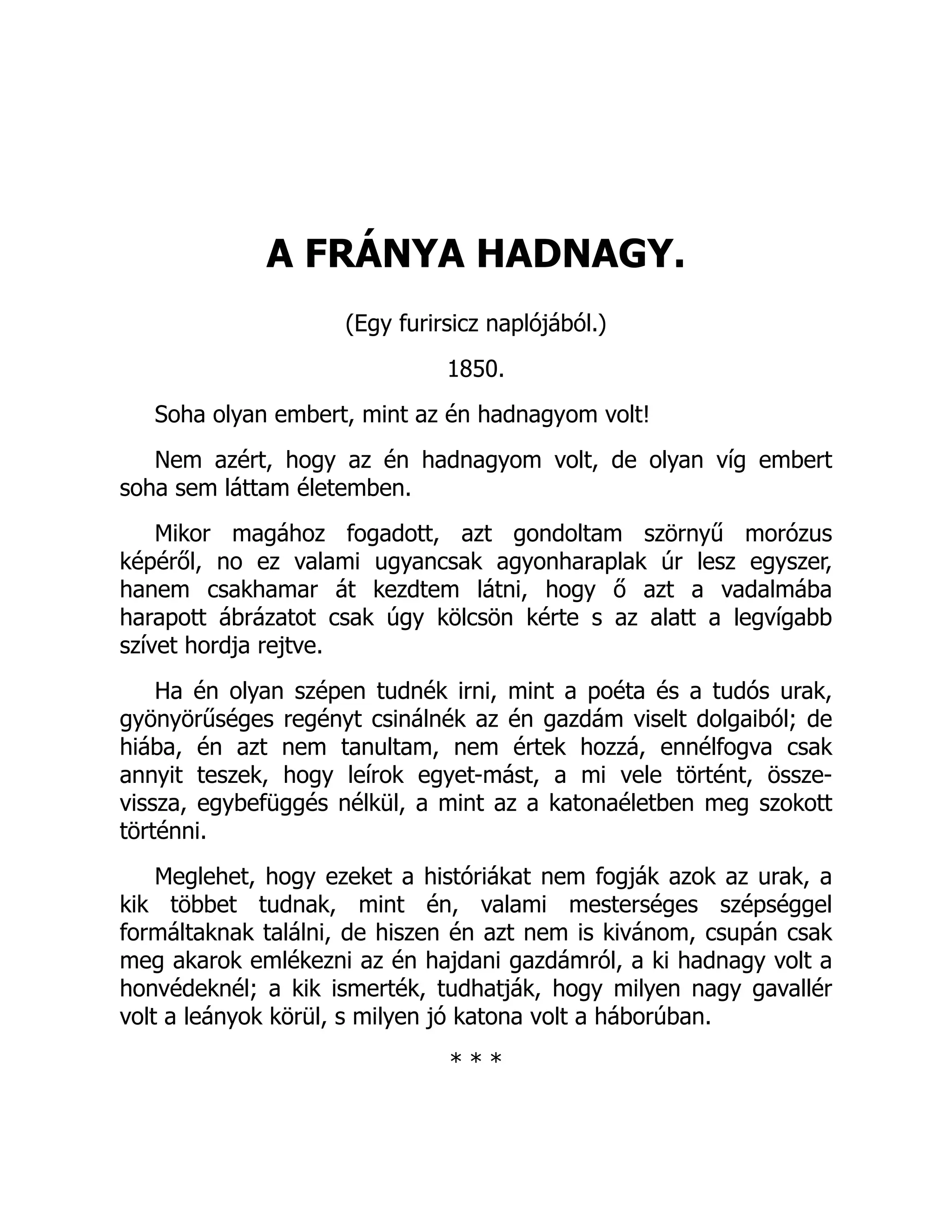 A FRÁNYA HADNAGY.
(Egy furirsicz naplójából.)
1850.
Soha olyan embert, mint az én hadnagyom volt!
Nem azért, hogy az én hadnagyom volt, de olyan víg embert
soha sem láttam életemben.
Mikor magához fogadott, azt gondoltam szörnyű morózus
képéről, no ez valami ugyancsak agyonharaplak úr lesz egyszer,
hanem csakhamar át kezdtem látni, hogy ő azt a vadalmába
harapott ábrázatot csak úgy kölcsön kérte s az alatt a legvígabb
szívet hordja rejtve.
Ha én olyan szépen tudnék irni, mint a poéta és a tudós urak,
gyönyörűséges regényt csinálnék az én gazdám viselt dolgaiból; de
hiába, én azt nem tanultam, nem értek hozzá, ennélfogva csak
annyit teszek, hogy leírok egyet-mást, a mi vele történt, össze-
vissza, egybefüggés nélkül, a mint az a katonaéletben meg szokott
történni.
Meglehet, hogy ezeket a históriákat nem fogják azok az urak, a
kik többet tudnak, mint én, valami mesterséges szépséggel
formáltaknak találni, de hiszen én azt nem is kivánom, csupán csak
meg akarok emlékezni az én hajdani gazdámról, a ki hadnagy volt a
honvédeknél; a kik ismerték, tudhatják, hogy milyen nagy gavallér
volt a leányok körül, s milyen jó katona volt a háborúban.
* * *
 