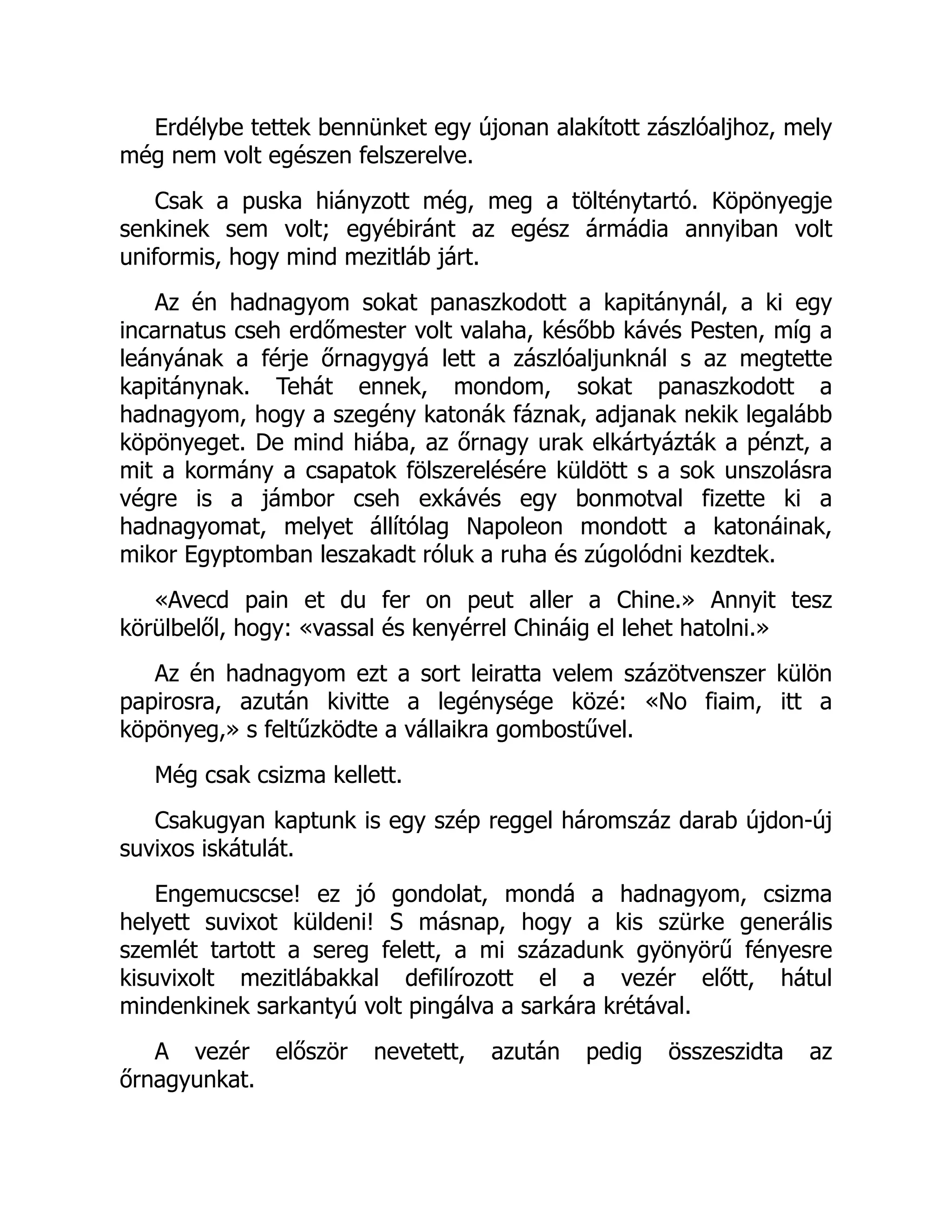 Erdélybe tettek bennünket egy újonan alakított zászlóaljhoz, mely
még nem volt egészen felszerelve.
Csak a puska hiányzott még, meg a tölténytartó. Köpönyegje
senkinek sem volt; egyébiránt az egész ármádia annyiban volt
uniformis, hogy mind mezitláb járt.
Az én hadnagyom sokat panaszkodott a kapitánynál, a ki egy
incarnatus cseh erdőmester volt valaha, később kávés Pesten, míg a
leányának a férje őrnagygyá lett a zászlóaljunknál s az megtette
kapitánynak. Tehát ennek, mondom, sokat panaszkodott a
hadnagyom, hogy a szegény katonák fáznak, adjanak nekik legalább
köpönyeget. De mind hiába, az őrnagy urak elkártyázták a pénzt, a
mit a kormány a csapatok fölszerelésére küldött s a sok unszolásra
végre is a jámbor cseh exkávés egy bonmotval fizette ki a
hadnagyomat, melyet állítólag Napoleon mondott a katonáinak,
mikor Egyptomban leszakadt róluk a ruha és zúgolódni kezdtek.
«Avecd pain et du fer on peut aller a Chine.» Annyit tesz
körülbelől, hogy: «vassal és kenyérrel Chináig el lehet hatolni.»
Az én hadnagyom ezt a sort leiratta velem százötvenszer külön
papirosra, azután kivitte a legénysége közé: «No fiaim, itt a
köpönyeg,» s feltűzködte a vállaikra gombostűvel.
Még csak csizma kellett.
Csakugyan kaptunk is egy szép reggel háromszáz darab újdon-új
suvixos iskátulát.
Engemucscse! ez jó gondolat, mondá a hadnagyom, csizma
helyett suvixot küldeni! S másnap, hogy a kis szürke generális
szemlét tartott a sereg felett, a mi századunk gyönyörű fényesre
kisuvixolt mezitlábakkal defilírozott el a vezér előtt, hátul
mindenkinek sarkantyú volt pingálva a sarkára krétával.
A vezér először nevetett, azután pedig összeszidta az
őrnagyunkat.
 