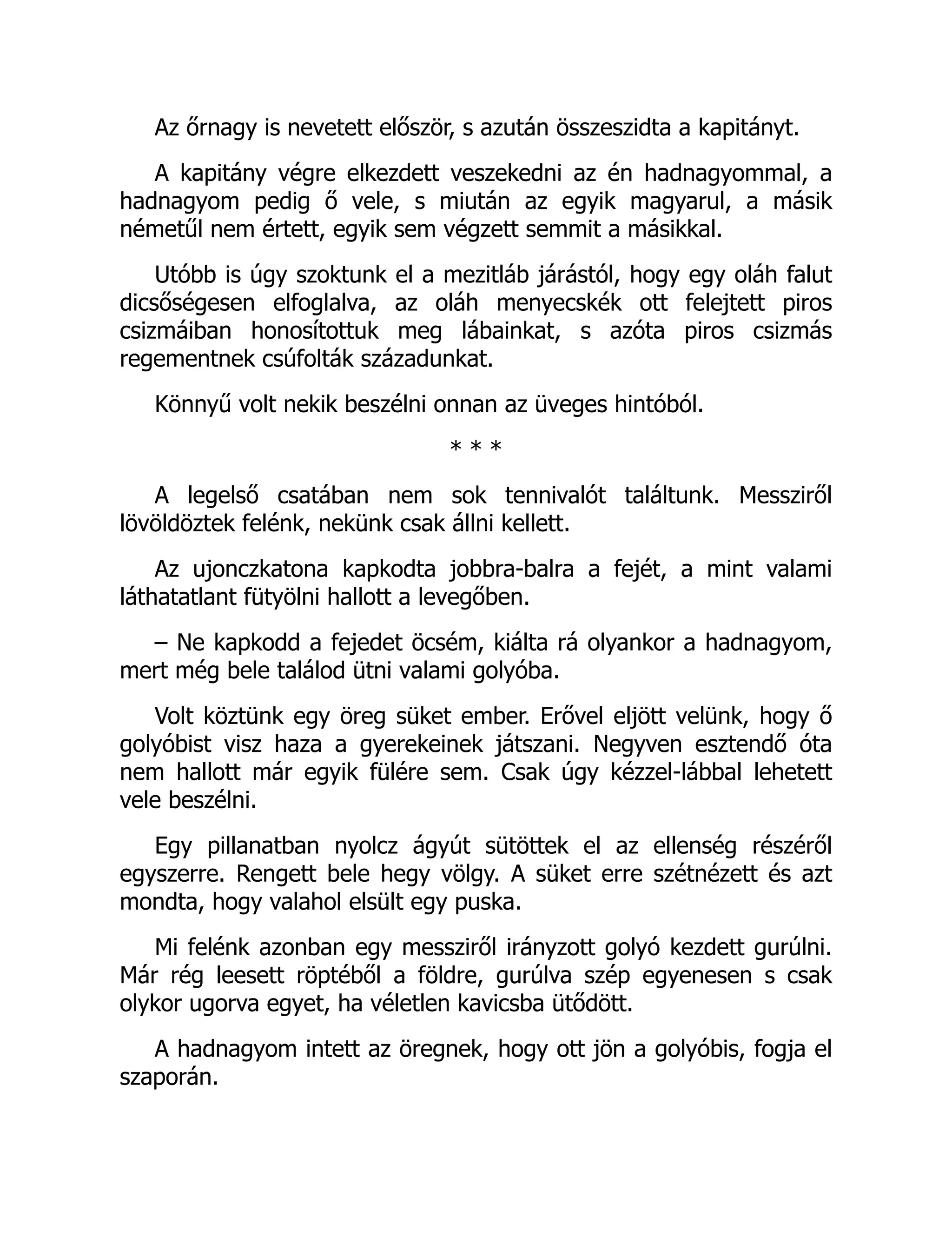 Az őrnagy is nevetett először, s azután összeszidta a kapitányt.
A kapitány végre elkezdett veszekedni az én hadnagyommal, a
hadnagyom pedig ő vele, s miután az egyik magyarul, a másik
németűl nem értett, egyik sem végzett semmit a másikkal.
Utóbb is úgy szoktunk el a mezitláb járástól, hogy egy oláh falut
dicsőségesen elfoglalva, az oláh menyecskék ott felejtett piros
csizmáiban honosítottuk meg lábainkat, s azóta piros csizmás
regementnek csúfolták századunkat.
Könnyű volt nekik beszélni onnan az üveges hintóból.
* * *
A legelső csatában nem sok tennivalót találtunk. Messziről
lövöldöztek felénk, nekünk csak állni kellett.
Az ujonczkatona kapkodta jobbra-balra a fejét, a mint valami
láthatatlant fütyölni hallott a levegőben.
– Ne kapkodd a fejedet öcsém, kiálta rá olyankor a hadnagyom,
mert még bele találod ütni valami golyóba.
Volt köztünk egy öreg süket ember. Erővel eljött velünk, hogy ő
golyóbist visz haza a gyerekeinek játszani. Negyven esztendő óta
nem hallott már egyik fülére sem. Csak úgy kézzel-lábbal lehetett
vele beszélni.
Egy pillanatban nyolcz ágyút sütöttek el az ellenség részéről
egyszerre. Rengett bele hegy völgy. A süket erre szétnézett és azt
mondta, hogy valahol elsült egy puska.
Mi felénk azonban egy messziről irányzott golyó kezdett gurúlni.
Már rég leesett röptéből a földre, gurúlva szép egyenesen s csak
olykor ugorva egyet, ha véletlen kavicsba ütődött.
A hadnagyom intett az öregnek, hogy ott jön a golyóbis, fogja el
szaporán.
 