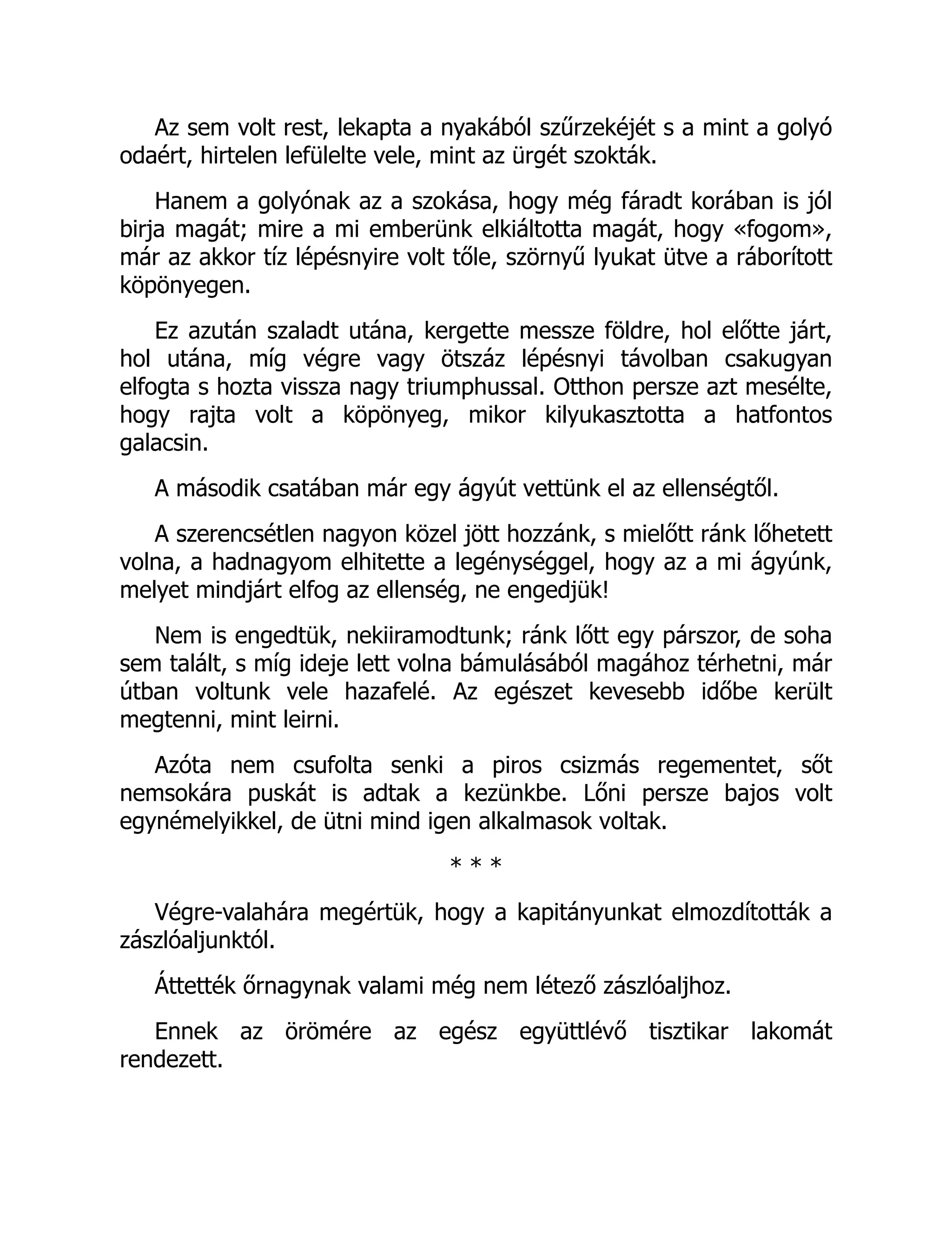 Az sem volt rest, lekapta a nyakából szűrzekéjét s a mint a golyó
odaért, hirtelen lefülelte vele, mint az ürgét szokták.
Hanem a golyónak az a szokása, hogy még fáradt korában is jól
birja magát; mire a mi emberünk elkiáltotta magát, hogy «fogom»,
már az akkor tíz lépésnyire volt tőle, szörnyű lyukat ütve a ráborított
köpönyegen.
Ez azután szaladt utána, kergette messze földre, hol előtte járt,
hol utána, míg végre vagy ötszáz lépésnyi távolban csakugyan
elfogta s hozta vissza nagy triumphussal. Otthon persze azt mesélte,
hogy rajta volt a köpönyeg, mikor kilyukasztotta a hatfontos
galacsin.
A második csatában már egy ágyút vettünk el az ellenségtől.
A szerencsétlen nagyon közel jött hozzánk, s mielőtt ránk lőhetett
volna, a hadnagyom elhitette a legénységgel, hogy az a mi ágyúnk,
melyet mindjárt elfog az ellenség, ne engedjük!
Nem is engedtük, nekiiramodtunk; ránk lőtt egy párszor, de soha
sem talált, s míg ideje lett volna bámulásából magához térhetni, már
útban voltunk vele hazafelé. Az egészet kevesebb időbe került
megtenni, mint leirni.
Azóta nem csufolta senki a piros csizmás regementet, sőt
nemsokára puskát is adtak a kezünkbe. Lőni persze bajos volt
egynémelyikkel, de ütni mind igen alkalmasok voltak.
* * *
Végre-valahára megértük, hogy a kapitányunkat elmozdították a
zászlóaljunktól.
Áttették őrnagynak valami még nem létező zászlóaljhoz.
Ennek az örömére az egész együttlévő tisztikar lakomát
rendezett.
 