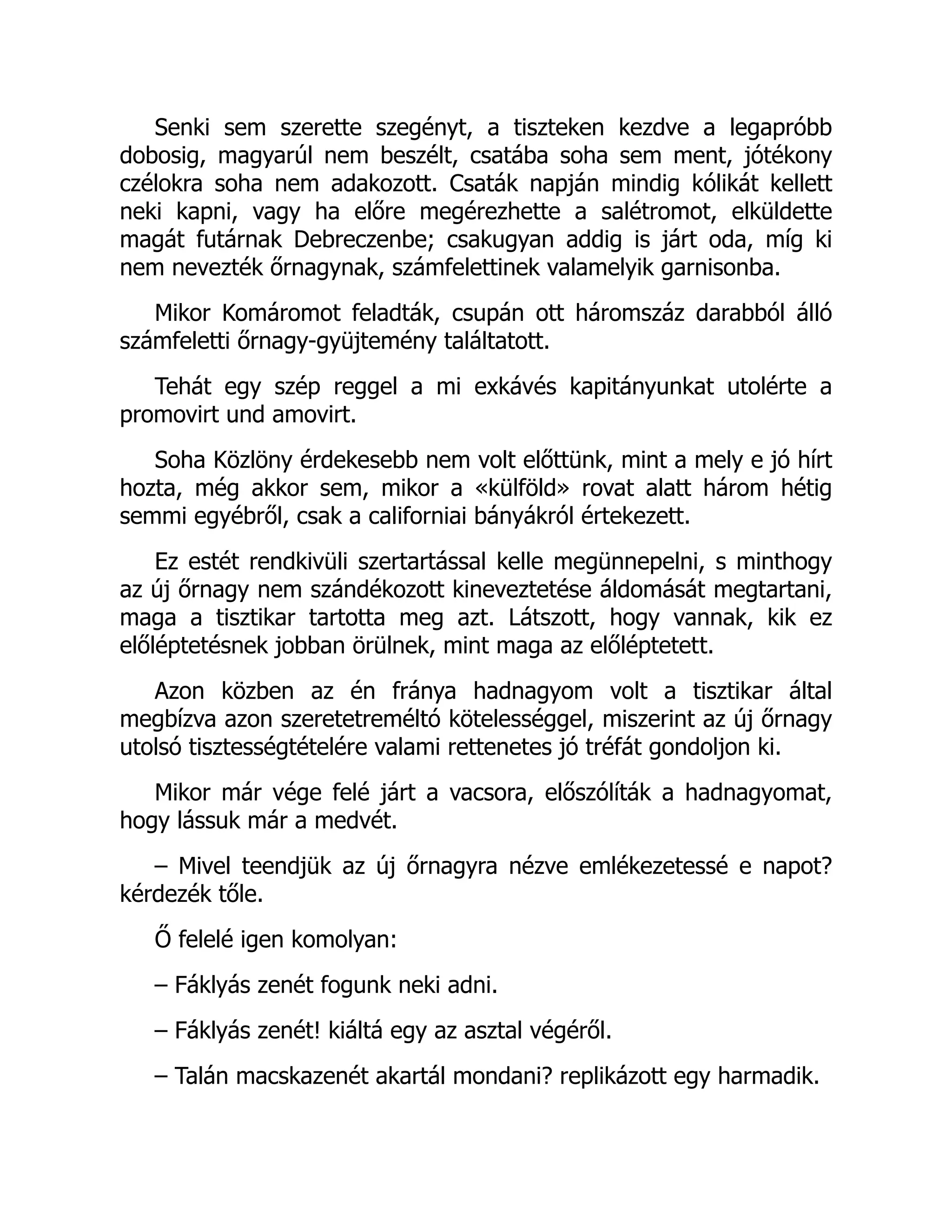 Senki sem szerette szegényt, a tiszteken kezdve a legapróbb
dobosig, magyarúl nem beszélt, csatába soha sem ment, jótékony
czélokra soha nem adakozott. Csaták napján mindig kólikát kellett
neki kapni, vagy ha előre megérezhette a salétromot, elküldette
magát futárnak Debreczenbe; csakugyan addig is járt oda, míg ki
nem nevezték őrnagynak, számfelettinek valamelyik garnisonba.
Mikor Komáromot feladták, csupán ott háromszáz darabból álló
számfeletti őrnagy-gyüjtemény találtatott.
Tehát egy szép reggel a mi exkávés kapitányunkat utolérte a
promovirt und amovirt.
Soha Közlöny érdekesebb nem volt előttünk, mint a mely e jó hírt
hozta, még akkor sem, mikor a «külföld» rovat alatt három hétig
semmi egyébről, csak a californiai bányákról értekezett.
Ez estét rendkivüli szertartással kelle megünnepelni, s minthogy
az új őrnagy nem szándékozott kineveztetése áldomását megtartani,
maga a tisztikar tartotta meg azt. Látszott, hogy vannak, kik ez
előléptetésnek jobban örülnek, mint maga az előléptetett.
Azon közben az én fránya hadnagyom volt a tisztikar által
megbízva azon szeretetreméltó kötelességgel, miszerint az új őrnagy
utolsó tisztességtételére valami rettenetes jó tréfát gondoljon ki.
Mikor már vége felé járt a vacsora, előszólíták a hadnagyomat,
hogy lássuk már a medvét.
– Mivel teendjük az új őrnagyra nézve emlékezetessé e napot?
kérdezék tőle.
Ő felelé igen komolyan:
– Fáklyás zenét fogunk neki adni.
– Fáklyás zenét! kiáltá egy az asztal végéről.
– Talán macskazenét akartál mondani? replikázott egy harmadik.
 