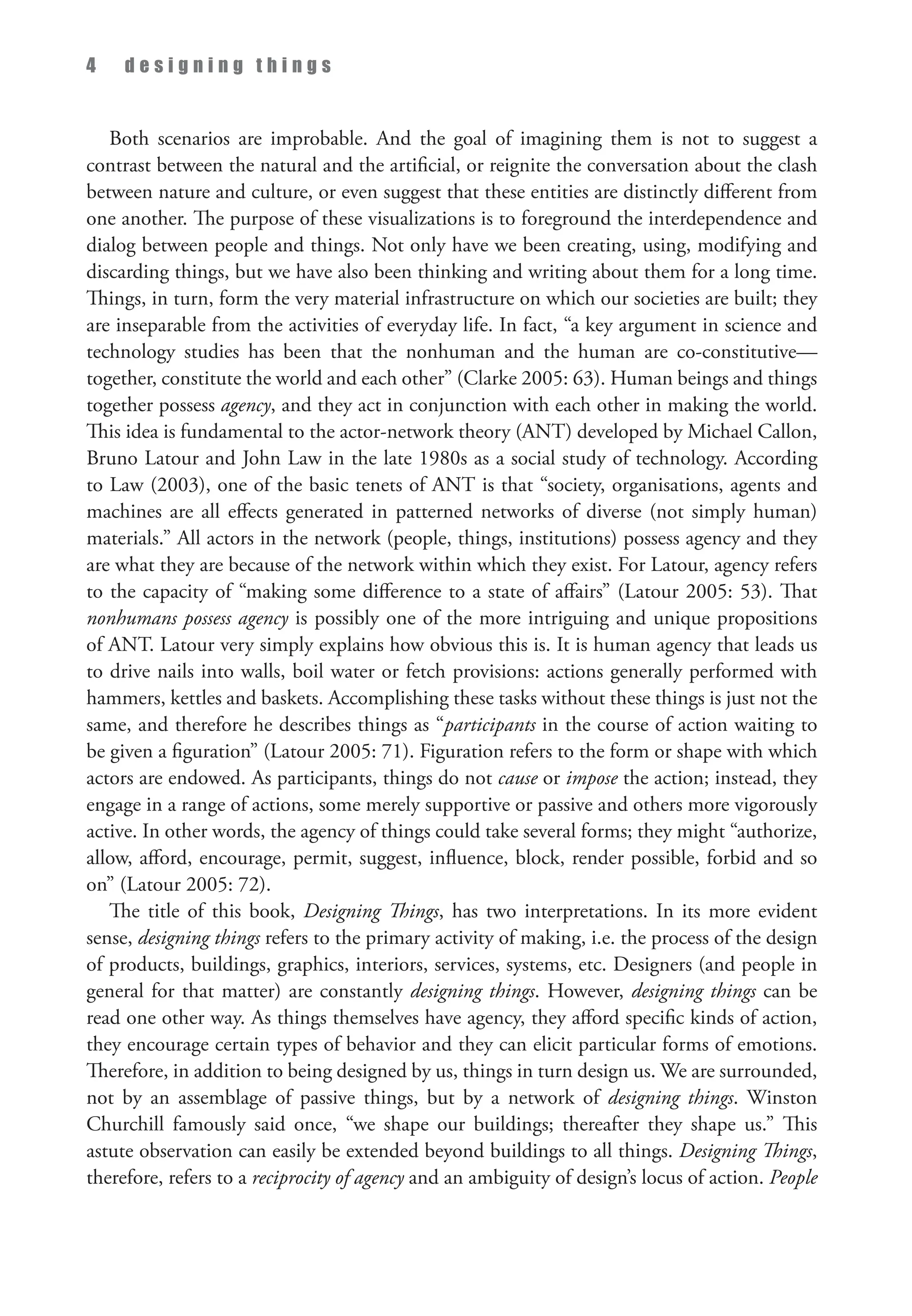 4 d e s i g n i n g t h i n g s
Both scenarios are improbable. And the goal of imagining them is not to suggest a
contrast between the natural and the artificial, or reignite the conversation about the clash
between nature and culture, or even suggest that these entities are distinctly different from
one another. The purpose of these visualizations is to foreground the interdependence and
dialog between people and things. Not only have we been creating, using, modifying and
discarding things, but we have also been thinking and writing about them for a long time.
Things, in turn, form the very material infrastructure on which our societies are built; they
are inseparable from the activities of everyday life. In fact, “a key argument in science and
technology studies has been that the nonhuman and the human are co-constitutive—
together, constitute the world and each other” (Clarke 2005: 63). Human beings and things
together possess agency, and they act in conjunction with each other in making the world.
This idea is fundamental to the actor-network theory (ANT) developed by Michael Callon,
Bruno Latour and John Law in the late 1980s as a social study of technology. According
to Law (2003), one of the basic tenets of ANT is that “society, organisations, agents and
machines are all effects generated in patterned networks of diverse (not simply human)
materials.” All actors in the network (people, things, institutions) possess agency and they
are what they are because of the network within which they exist. For Latour, agency refers
to the capacity of “making some difference to a state of affairs” (Latour 2005: 53). That
nonhumans possess agency is possibly one of the more intriguing and unique propositions
of ANT. Latour very simply explains how obvious this is. It is human agency that leads us
to drive nails into walls, boil water or fetch provisions: actions generally performed with
hammers, kettles and baskets. Accomplishing these tasks without these things is just not the
same, and therefore he describes things as “participants in the course of action waiting to
be given a figuration” (Latour 2005: 71). Figuration refers to the form or shape with which
actors are endowed. As participants, things do not cause or impose the action; instead, they
engage in a range of actions, some merely supportive or passive and others more vigorously
active. In other words, the agency of things could take several forms; they might “authorize,
allow, afford, encourage, permit, suggest, influence, block, render possible, forbid and so
on” (Latour 2005: 72).
The title of this book, Designing Things, has two interpretations. In its more evident
sense, designing things refers to the primary activity of making, i.e. the process of the design
of products, buildings, graphics, interiors, services, systems, etc. Designers (and people in
general for that matter) are constantly designing things. However, designing things can be
read one other way. As things themselves have agency, they afford specific kinds of action,
they encourage certain types of behavior and they can elicit particular forms of emotions.
Therefore, in addition to being designed by us, things in turn design us. We are surrounded,
not by an assemblage of passive things, but by a network of designing things. Winston
Churchill famously said once, “we shape our buildings; thereafter they shape us.” This
astute observation can easily be extended beyond buildings to all things. Designing Things,
therefore, refers to a reciprocity of agency and an ambiguity of design’s locus of action. People
 