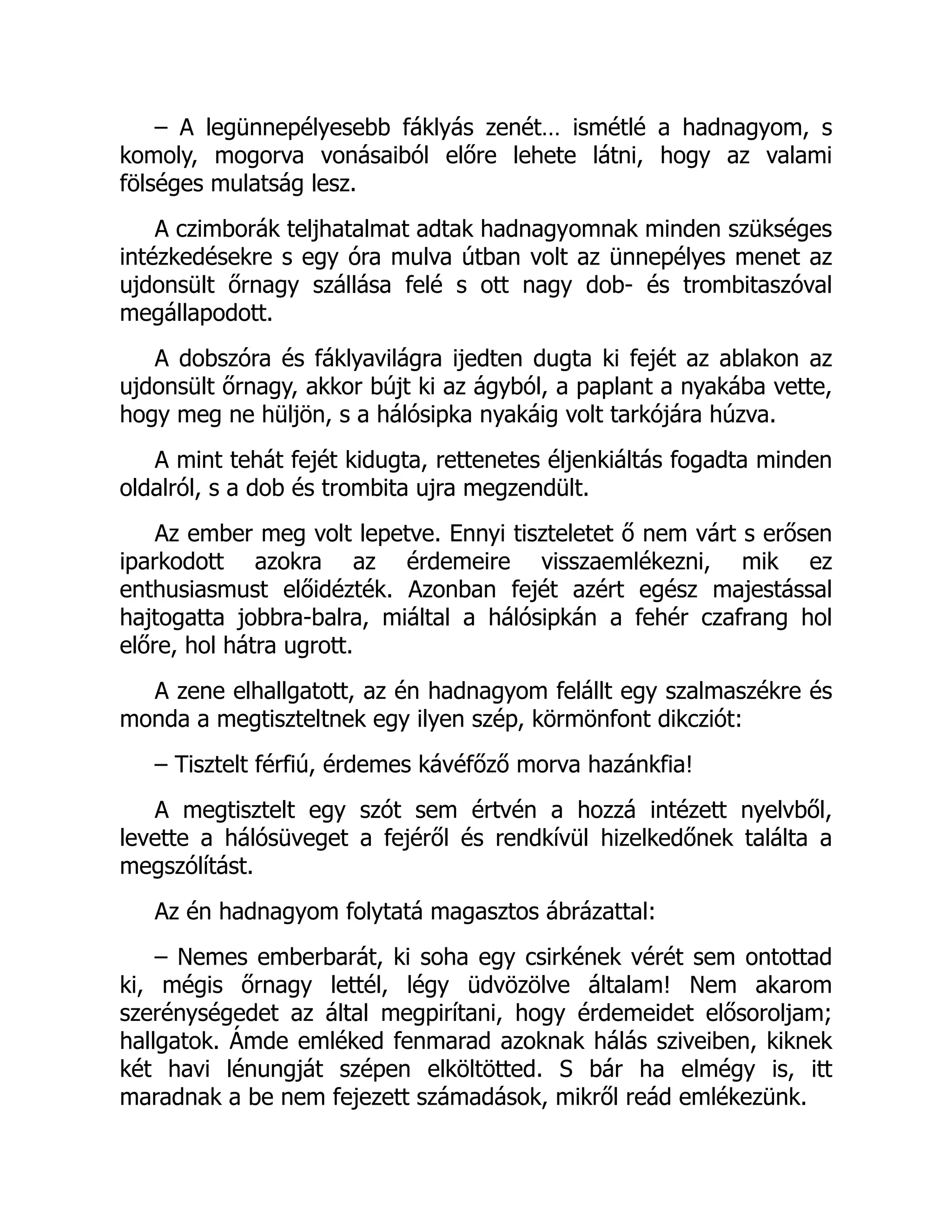 – A legünnepélyesebb fáklyás zenét… ismétlé a hadnagyom, s
komoly, mogorva vonásaiból előre lehete látni, hogy az valami
fölséges mulatság lesz.
A czimborák teljhatalmat adtak hadnagyomnak minden szükséges
intézkedésekre s egy óra mulva útban volt az ünnepélyes menet az
ujdonsült őrnagy szállása felé s ott nagy dob- és trombitaszóval
megállapodott.
A dobszóra és fáklyavilágra ijedten dugta ki fejét az ablakon az
ujdonsült őrnagy, akkor bújt ki az ágyból, a paplant a nyakába vette,
hogy meg ne hüljön, s a hálósipka nyakáig volt tarkójára húzva.
A mint tehát fejét kidugta, rettenetes éljenkiáltás fogadta minden
oldalról, s a dob és trombita ujra megzendült.
Az ember meg volt lepetve. Ennyi tiszteletet ő nem várt s erősen
iparkodott azokra az érdemeire visszaemlékezni, mik ez
enthusiasmust előidézték. Azonban fejét azért egész majestással
hajtogatta jobbra-balra, miáltal a hálósipkán a fehér czafrang hol
előre, hol hátra ugrott.
A zene elhallgatott, az én hadnagyom felállt egy szalmaszékre és
monda a megtiszteltnek egy ilyen szép, körmönfont dikcziót:
– Tisztelt férfiú, érdemes kávéfőző morva hazánkfia!
A megtisztelt egy szót sem értvén a hozzá intézett nyelvből,
levette a hálósüveget a fejéről és rendkívül hizelkedőnek találta a
megszólítást.
Az én hadnagyom folytatá magasztos ábrázattal:
– Nemes emberbarát, ki soha egy csirkének vérét sem ontottad
ki, mégis őrnagy lettél, légy üdvözölve általam! Nem akarom
szerénységedet az által megpirítani, hogy érdemeidet elősoroljam;
hallgatok. Ámde emléked fenmarad azoknak hálás sziveiben, kiknek
két havi lénungját szépen elköltötted. S bár ha elmégy is, itt
maradnak a be nem fejezett számadások, mikről reád emlékezünk.
 