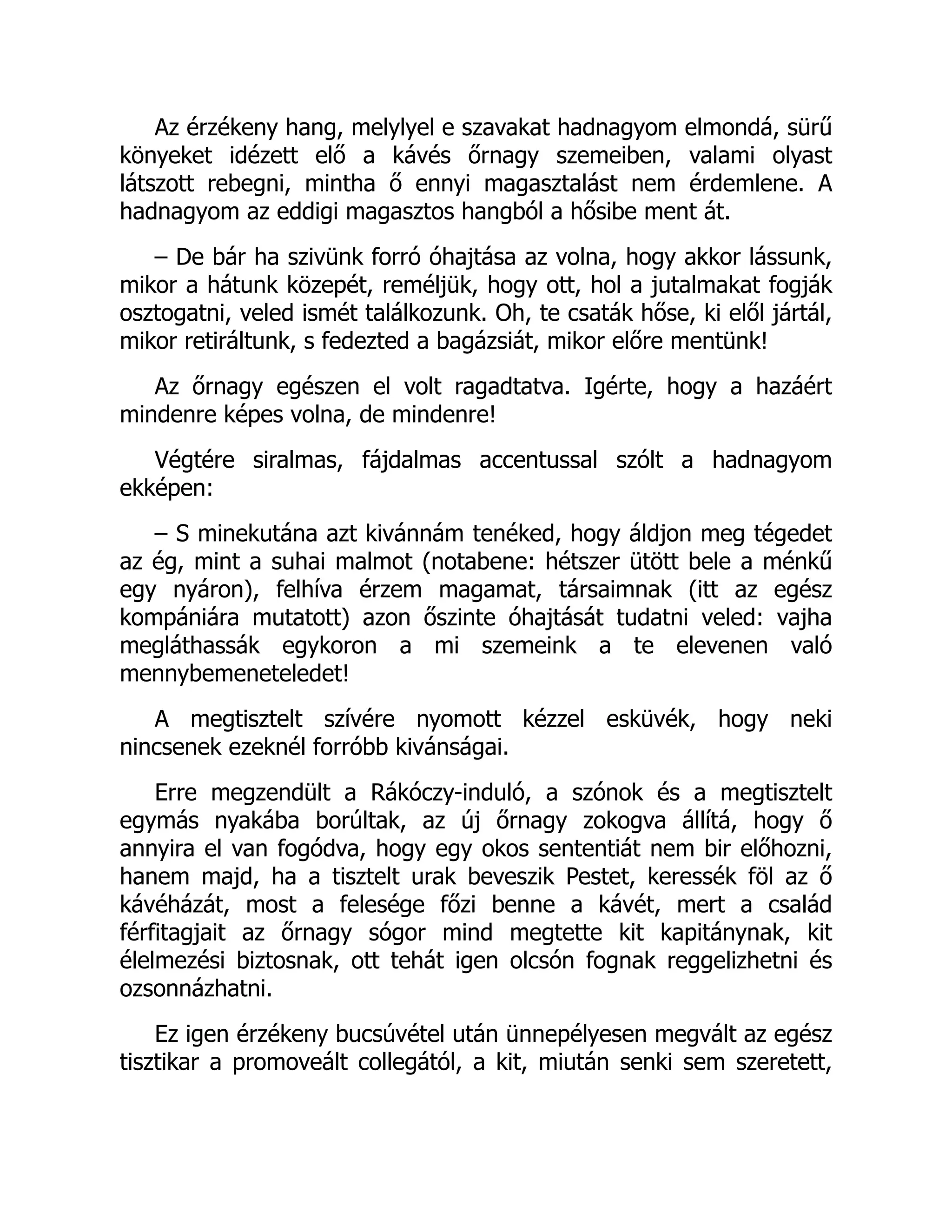 Az érzékeny hang, melylyel e szavakat hadnagyom elmondá, sürű
könyeket idézett elő a kávés őrnagy szemeiben, valami olyast
látszott rebegni, mintha ő ennyi magasztalást nem érdemlene. A
hadnagyom az eddigi magasztos hangból a hősibe ment át.
– De bár ha szivünk forró óhajtása az volna, hogy akkor lássunk,
mikor a hátunk közepét, reméljük, hogy ott, hol a jutalmakat fogják
osztogatni, veled ismét találkozunk. Oh, te csaták hőse, ki elől jártál,
mikor retiráltunk, s fedezted a bagázsiát, mikor előre mentünk!
Az őrnagy egészen el volt ragadtatva. Igérte, hogy a hazáért
mindenre képes volna, de mindenre!
Végtére siralmas, fájdalmas accentussal szólt a hadnagyom
ekképen:
– S minekutána azt kivánnám tenéked, hogy áldjon meg tégedet
az ég, mint a suhai malmot (notabene: hétszer ütött bele a ménkű
egy nyáron), felhíva érzem magamat, társaimnak (itt az egész
kompániára mutatott) azon őszinte óhajtását tudatni veled: vajha
megláthassák egykoron a mi szemeink a te elevenen való
mennybemeneteledet!
A megtisztelt szívére nyomott kézzel esküvék, hogy neki
nincsenek ezeknél forróbb kivánságai.
Erre megzendült a Rákóczy-induló, a szónok és a megtisztelt
egymás nyakába borúltak, az új őrnagy zokogva állítá, hogy ő
annyira el van fogódva, hogy egy okos sententiát nem bir előhozni,
hanem majd, ha a tisztelt urak beveszik Pestet, keressék föl az ő
kávéházát, most a felesége főzi benne a kávét, mert a család
férfitagjait az őrnagy sógor mind megtette kit kapitánynak, kit
élelmezési biztosnak, ott tehát igen olcsón fognak reggelizhetni és
ozsonnázhatni.
Ez igen érzékeny bucsúvétel után ünnepélyesen megvált az egész
tisztikar a promoveált collegától, a kit, miután senki sem szeretett,
 