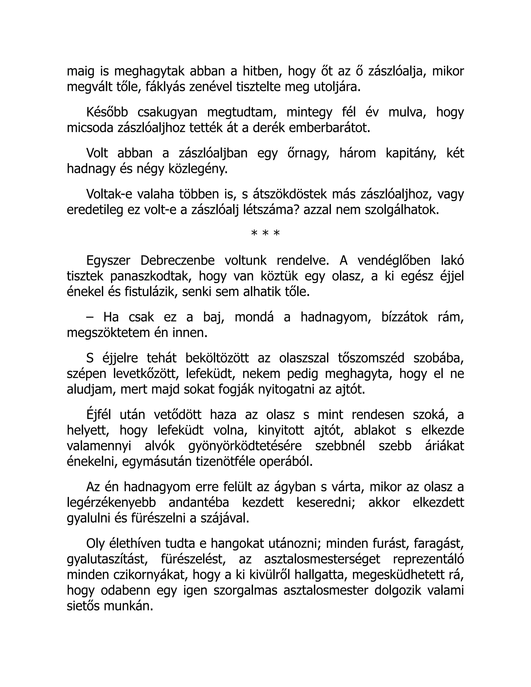 maig is meghagytak abban a hitben, hogy őt az ő zászlóalja, mikor
megvált tőle, fáklyás zenével tisztelte meg utoljára.
Később csakugyan megtudtam, mintegy fél év mulva, hogy
micsoda zászlóaljhoz tették át a derék emberbarátot.
Volt abban a zászlóaljban egy őrnagy, három kapitány, két
hadnagy és négy közlegény.
Voltak-e valaha többen is, s átszökdöstek más zászlóaljhoz, vagy
eredetileg ez volt-e a zászlóalj létszáma? azzal nem szolgálhatok.
* * *
Egyszer Debreczenbe voltunk rendelve. A vendéglőben lakó
tisztek panaszkodtak, hogy van köztük egy olasz, a ki egész éjjel
énekel és fistulázik, senki sem alhatik tőle.
– Ha csak ez a baj, mondá a hadnagyom, bízzátok rám,
megszöktetem én innen.
S éjjelre tehát beköltözött az olaszszal tőszomszéd szobába,
szépen levetkőzött, lefeküdt, nekem pedig meghagyta, hogy el ne
aludjam, mert majd sokat fogják nyitogatni az ajtót.
Éjfél után vetődött haza az olasz s mint rendesen szoká, a
helyett, hogy lefeküdt volna, kinyitott ajtót, ablakot s elkezde
valamennyi alvók gyönyörködtetésére szebbnél szebb áriákat
énekelni, egymásután tizenötféle operából.
Az én hadnagyom erre felült az ágyban s várta, mikor az olasz a
legérzékenyebb andantéba kezdett keseredni; akkor elkezdett
gyalulni és fürészelni a szájával.
Oly élethíven tudta e hangokat utánozni; minden furást, faragást,
gyalutaszítást, fürészelést, az asztalosmesterséget reprezentáló
minden czikornyákat, hogy a ki kivülről hallgatta, megesküdhetett rá,
hogy odabenn egy igen szorgalmas asztalosmester dolgozik valami
sietős munkán.
 