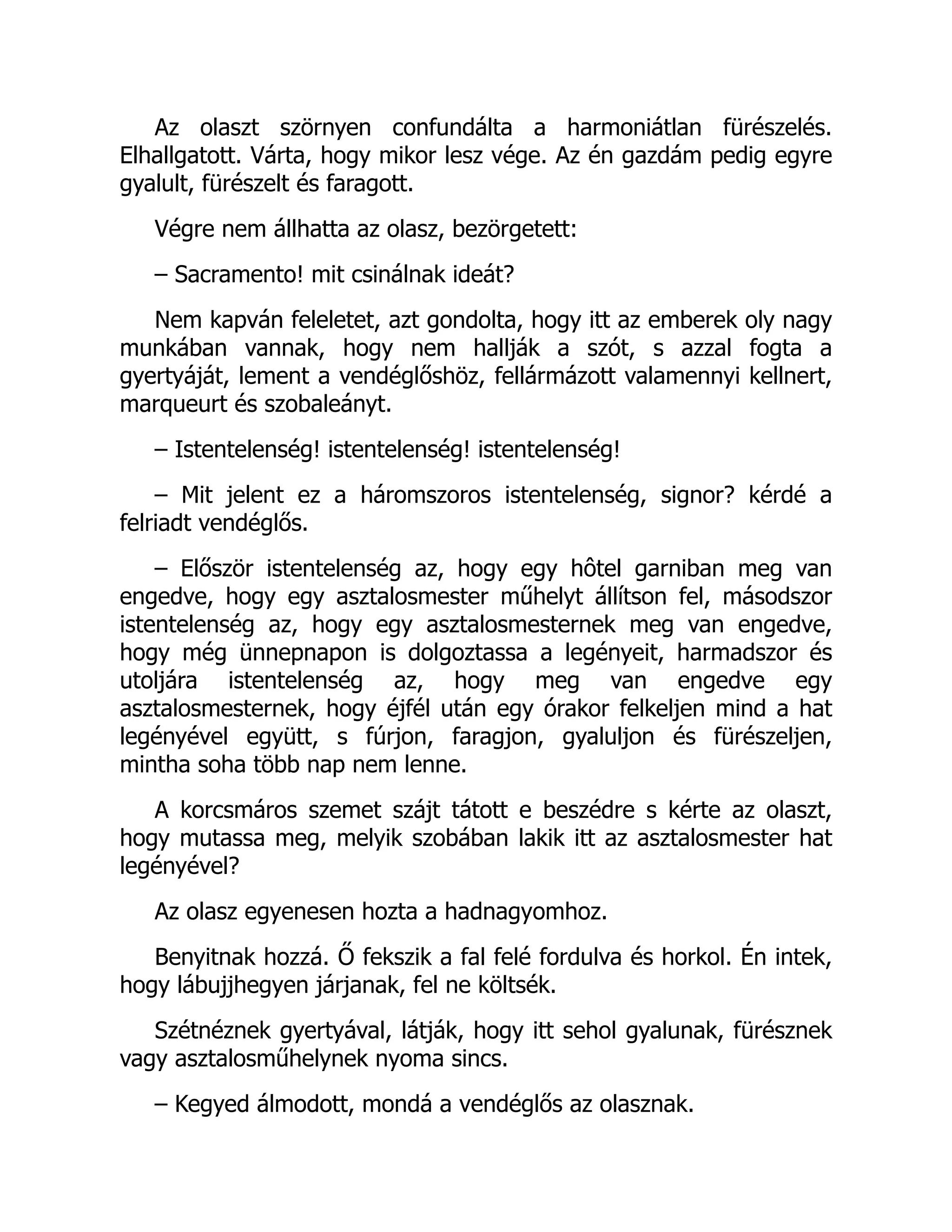 Az olaszt szörnyen confundálta a harmoniátlan fürészelés.
Elhallgatott. Várta, hogy mikor lesz vége. Az én gazdám pedig egyre
gyalult, fürészelt és faragott.
Végre nem állhatta az olasz, bezörgetett:
– Sacramento! mit csinálnak ideát?
Nem kapván feleletet, azt gondolta, hogy itt az emberek oly nagy
munkában vannak, hogy nem hallják a szót, s azzal fogta a
gyertyáját, lement a vendéglőshöz, fellármázott valamennyi kellnert,
marqueurt és szobaleányt.
– Istentelenség! istentelenség! istentelenség!
– Mit jelent ez a háromszoros istentelenség, signor? kérdé a
felriadt vendéglős.
– Először istentelenség az, hogy egy hôtel garniban meg van
engedve, hogy egy asztalosmester műhelyt állítson fel, másodszor
istentelenség az, hogy egy asztalosmesternek meg van engedve,
hogy még ünnepnapon is dolgoztassa a legényeit, harmadszor és
utoljára istentelenség az, hogy meg van engedve egy
asztalosmesternek, hogy éjfél után egy órakor felkeljen mind a hat
legényével együtt, s fúrjon, faragjon, gyaluljon és fürészeljen,
mintha soha több nap nem lenne.
A korcsmáros szemet szájt tátott e beszédre s kérte az olaszt,
hogy mutassa meg, melyik szobában lakik itt az asztalosmester hat
legényével?
Az olasz egyenesen hozta a hadnagyomhoz.
Benyitnak hozzá. Ő fekszik a fal felé fordulva és horkol. Én intek,
hogy lábujjhegyen járjanak, fel ne költsék.
Szétnéznek gyertyával, látják, hogy itt sehol gyalunak, fürésznek
vagy asztalosműhelynek nyoma sincs.
– Kegyed álmodott, mondá a vendéglős az olasznak.
Á
 