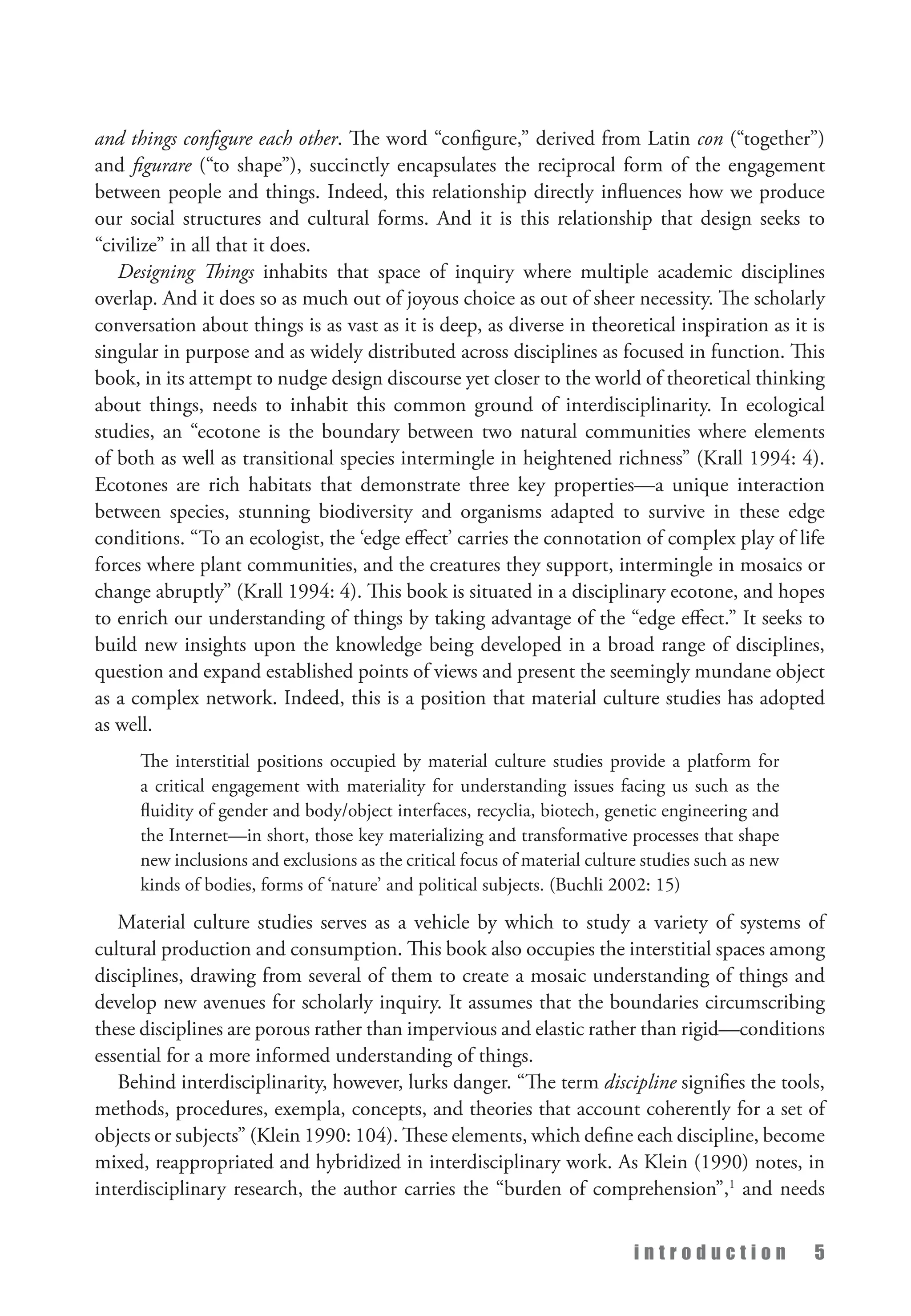i n t r o d u c t i o n 5
and things configure each other. The word “configure,” derived from Latin con (“together”)
and figurare (“to shape”), succinctly encapsulates the reciprocal form of the engagement
between people and things. Indeed, this relationship directly influences how we produce
our social structures and cultural forms. And it is this relationship that design seeks to
“civilize” in all that it does.
Designing Things inhabits that space of inquiry where multiple academic disciplines
overlap. And it does so as much out of joyous choice as out of sheer necessity. The scholarly
conversation about things is as vast as it is deep, as diverse in theoretical inspiration as it is
singular in purpose and as widely distributed across disciplines as focused in function. This
book, in its attempt to nudge design discourse yet closer to the world of theoretical thinking
about things, needs to inhabit this common ground of interdisciplinarity. In ecological
studies, an “ecotone is the boundary between two natural communities where elements
of both as well as transitional species intermingle in heightened richness” (Krall 1994: 4).
Ecotones are rich habitats that demonstrate three key properties—a unique interaction
between species, stunning biodiversity and organisms adapted to survive in these edge
conditions. “To an ecologist, the ‘edge effect’ carries the connotation of complex play of life
forces where plant communities, and the creatures they support, intermingle in mosaics or
change abruptly” (Krall 1994: 4). This book is situated in a disciplinary ecotone, and hopes
to enrich our understanding of things by taking advantage of the “edge effect.” It seeks to
build new insights upon the knowledge being developed in a broad range of disciplines,
question and expand established points of views and present the seemingly mundane object
as a complex network. Indeed, this is a position that material culture studies has adopted
as well.
The interstitial positions occupied by material culture studies provide a platform for
a critical engagement with materiality for understanding issues facing us such as the
fluidity of gender and body/object interfaces, recyclia, biotech, genetic engineering and
the Internet—in short, those key materializing and transformative processes that shape
new inclusions and exclusions as the critical focus of material culture studies such as new
kinds of bodies, forms of ‘nature’ and political subjects. (Buchli 2002: 15)
Material culture studies serves as a vehicle by which to study a variety of systems of
cultural production and consumption. This book also occupies the interstitial spaces among
disciplines, drawing from several of them to create a mosaic understanding of things and
develop new avenues for scholarly inquiry. It assumes that the boundaries circumscribing
these disciplines are porous rather than impervious and elastic rather than rigid—conditions
essential for a more informed understanding of things.
Behind interdisciplinarity, however, lurks danger. “The term discipline signifies the tools,
methods, procedures, exempla, concepts, and theories that account coherently for a set of
objects or subjects” (Klein 1990: 104). These elements, which define each discipline, become
mixed, reappropriated and hybridized in interdisciplinary work. As Klein (1990) notes, in
interdisciplinary research, the author carries the “burden of comprehension”,1
and needs
 