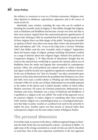 Series Preface
xii
the military, in commerce or even as a Christian missionary. Religions were
often depicted as idolatrous, superstitious, oppressive and as the source of
much social evil.
Admittedly, some scholars, including the man who can be credited as
founding the scientific study of religion, F. Max Müller, thought that religions
such as Hinduism and Buddhism had become corrupt over time and that in
their most ancient, original form they represented genuine apprehensions of
divine truth. Writing in 1892, he remarked that if he seemed to speak too well
of these religions there was little danger of the public “forming too favorable
an opinion of them” since there were many other writers who presented their
“dark and hideous side” (78). It was in his Chips from a German Workshop
(1867) that Müller used the term “scientific study of religion.” Supposition
about the human origin of religion, perhaps excluding Christianity, resulted
in a range of theories about how religions began. Britain’s first professor of
Comparative Religion, T. W. Rhys-Davids of Manchester thought that his
work on the classical texts would help to separate the rational, ethical core of
Buddhism from the myths and legends that surrounded its contemporary
practice. Often, the social-political and cultural milieu in which a founder
type figure could be located were regarded as significant contributory factors.
In the case of Hinduism, the “lack of a founder” was often commented upon
almost as if this alone detracted from the possibility that Hinduism was a bone
fide faith. Even such a careful scholar as Whaling says that Hinduism lacks
a founder (1986: 43). In the case of Islam, Muhammad was invariably depicted
as the author of the Qur’an and as Islam’s founder, neither of which reflect
Muslim conviction. Of course, for Christian polemicists, Muhammad was a
charlatan and worse, Hinduism was a tissue of falsehood and Buddhism, if
it qualified as a religion at all, was selfish! The result of this approach was to
de-construct religion, to reduce religion to something other than revealed
truth. Instead, religion was a psychological prop or a sociological phenome-
non that helps to police societies or a political tool used by the powerful to
exploit the poor. Another aspect was that ancient or classical rather than
contemporary religion was the main subject matter of Religious Studies.
The personal dimension
Even before Said, in reaction to the above, a different approach began to domi-
nate the field. Partly, this was motivated by a desire—not absent in Müller—to
right some of the wrongs committed as a result of what can only be described
as racial bias. One of the most important contributors to the new approach
 