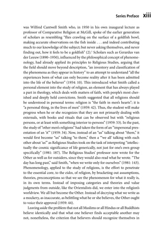 Series Preface xiii
was Wilfred Cantwell Smith who, in 1950 in his own inaugural lecture as
professor of Comparative Religion at McGill, spoke of the earlier generation
of scholars as resembling “flies crawling on the surface of a goldfish bowl,
making accurate observations on the fish inside . . . and indeed contributing
much to our knowledge of the subject; but never asking themselves, and never
finding out, how it feels to be a goldfish” (2).1
Scholars such as Gerardus van
der Leeuw (1890–1950), influenced by the philosophical concept of phenome-
nology, had already applied its principles to Religious Studies, arguing that
the field should move beyond description, “an inventory and classification of
the phenomena as they appear in history” to an attempt to understand “all the
experiences born of what can only become reality after it has been admitted
into the life of the believer” (1954: 10). This introduced what Smith called a
personal element into the study of religion, an element that has always played
a part in theology, which deals with matters of faith, with people’s most cher-
ished and deeply held convictions. Smith suggested that all religions should
be understood in personal terms: religion is “the faith in men’s hearts”; it is
“a personal thing, in the lives of men” (1959: 42). Thus, the student will make
progress when he or she recognizes that they are not primarily dealing with
externals, with books and rituals that can be observed but with “religious
persons, or at least with something interior to persons” (1959: 53). In the past,
the study of “other men’s religions” had taken the form of an “impersonal pres-
entation of an ‘it’” (1959: 34). Now, instead of an “us” talking about “them,” it
would first become “us” talking “to them,” then a “‘we all’ talking with each
other about ‘us’” as Religious Studies took on the task of interpreting “intellec-
tually the cosmic significance of life generically, not just for one’s own group
specifically” (1981: 187). The Religious Studies’ professor now wrote for the
Other as well as for outsiders, since they would also read what he wrote. “The
day has long past,” said Smith, “when we write only for ourselves” (1981: 143).
Phenomenology, applied to the study of religions, is the effort to penetrate
to the essential core, to the eidos, of religion, by bracketing out assumptions,
theories, preconceptions so that we see the phenomenon for what it really is,
in its own terms. Instead of imposing categories and theories and value
judgments from outside, like the Orientalists did, we enter into the religion’s
worldview. We all but become the Other. Instead of decrying what we write as
a mockery, as inaccurate, as belittling what he or she believes, the Other ought
to voice their approval (1959: 44).
Leaving aside the problem that not all Muslims or all Hindus or all Buddhists
believe identically and that what one believer finds acceptable another may
not, nonetheless, the criterion that believers should recognize themselves in
 