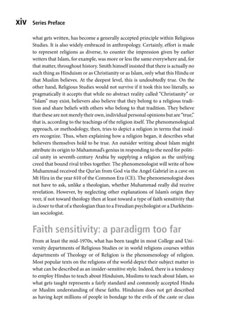 Series Preface
xiv
what gets written, has become a generally accepted principle within Religious
Studies. It is also widely embraced in anthropology. Certainly, effort is made
to represent religions as diverse, to counter the impression given by earlier
writers that Islam, for example, was more or less the same everywhere and, for
that matter, throughout history. Smith himself insisted that there is actually no
such thing as Hinduism or as Christianity or as Islam, only what this Hindu or
that Muslim believes. At the deepest level, this is undoubtedly true. On the
other hand, Religious Studies would not survive if it took this too literally, so
pragmatically it accepts that while no abstract reality called “Christianity” or
“Islam” may exist, believers also believe that they belong to a religious tradi-
tion and share beliefs with others who belong to that tradition. They believe
that these are not merely their own, individual personal opinions but are “true,”
that is, according to the teachings of the religion itself. The phenomenological
approach, or methodology, then, tries to depict a religion in terms that insid-
ers recognize. Thus, when explaining how a religion began, it describes what
believers themselves hold to be true. An outsider writing about Islam might
attribute its origin to Muhammad’s genius in responding to the need for politi-
cal unity in seventh-century Arabia by supplying a religion as the unifying
creed that bound rival tribes together. The phenomenologist will write of how
Muhammad received the Qur’an from God via the Angel Gabriel in a cave on
Mt Hira in the year 610 of the Common Era (CE). The phenomenologist does
not have to ask, unlike a theologian, whether Muhammad really did receive
revelation. However, by neglecting other explanations of Islam’s origin they
veer, if not toward theology then at least toward a type of faith sensitivity that
is closer to that of a theologian than to a Freudian psychologist or a Durkheim-
ian sociologist.
Faith sensitivity: a paradigm too far
From at least the mid-1970s, what has been taught in most College and Uni-
versity departments of Religious Studies or in world religions courses within
departments of Theology or of Religion is the phenomenology of religion.
Most popular texts on the religions of the world depict their subject matter in
what can be described as an insider-sensitive style. Indeed, there is a tendency
to employ Hindus to teach about Hinduism, Muslims to teach about Islam, so
what gets taught represents a fairly standard and commonly accepted Hindu
or Muslim understanding of these faiths. Hinduism does not get described
as having kept millions of people in bondage to the evils of the caste or class
 