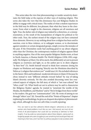 Series Preface xvii
This series takes the view that phenomenology or insider-sensitivity domi-
nates the field today at the expense of other ways of studying religion. This
series also takes the view that this dominance has cost Religious Studies its
ability to engage with critical issues. The reality of what a student experiences
in the field may be different, less pleasant, than what they learn in the class-
room. From what is taught in the classroom, religions are all sweetness and
light. True, the darker side of religion may indeed be a distortion, or a misrep-
resentation, or the result of the manipulation of religion for political or for
other ends. True, the earliest strand of the religion may not have contained
these elements. However, to say nothing about how a religion has been used to
sanction, even to bless violence, or to subjugate women, or to discriminate
against outsiders or certain designated groups, simply reverses the mistakes of
the past. If the Orientalists rarely had anything good to say about religions
other than the Christian, the contemporary student of religion appears blind
to anything negative. One of the most popular Religious Studies texts, at least
in North America, is Huston Smith’s The World’s Religions (1958; 1991; origi-
nally The Religions of Man). For all its merit, this deliberately set out to present
religions as sweetness and light, or, as the author put it, to show religions
“at their best” (5). Smith himself winced to think how someone closing his
chapter on Hinduism and stepping “directly into the Hinduism described by
Nehru as ‘a religion that enslaves you’” would react (4). He excluded references
to the Sunni–Shi’a and traditional–modernist divisions in Islam (3) because he
chose instead to note “different attitudes toward Sufism” by way of taking
Islam’s diversity seriously. Yet this also avoided discussing some less rose-
colored aspects of religion, the full story of which is “not rose-colored” but
“often crude” (4). What Smith set out to achieve may be said to characterize
the Religious Studies’ agenda; he wanted to “penetrate the worlds of the
Hindus, the Buddhists, and Muslims” and to “throw bridges from these worlds”
to his readers. His goal was “communication” (10). He wrote of aiming to see
through “others’ eyes” (8). Toward the end of his “Points of Departure” chapter
explaining his methodology, he gives an eloquent description of phenomenol-
ogy, which, although he does not call it that, is worth repeating:
First, we need to see their adherents [World religions’ adherents] as men and
women who faced problems much like our own. And second, we must rid our
minds of all preconceptions that could dull our sensitivity or alertness to fresh
insights. If we lay aside our preconceptions about these religions, seeing each as
forged by people who were struggling to see something that would give help and
meaning to their lives; and if we then try without prejudice to see ourselves what
 