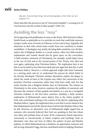 Series Preface
xviii
they see—if we do these things, the veil that separates us from them can turn
to gauze. (11)
Smart describes the process as one of “structured empathy,” a crossing over of
“our horizons into the worlds of other people” (1983: 16).
Avoiding the less “rosy”
Yet by ignoring such problematic an issue as the Sunni–Shi’a division in Islam,
Smith’s book, as admirable as it is, provides no tools that could help someone
trying to make sense of events in Lebanon, in Iran and in Iraq. Arguably, this
reluctance to deal with critical issues results from over sensitivity to insider
sensibilities. A theologian may justify elevating faith sensitivity over all alter-
natives but if Religious Studies is a social science, other, less faith-sensitive
explanations and content should also be given space on the curriculum.
A faith-sensitive treatment of Christianity, for example, would depict Jesus
as the son of God and as the second person of the Trinity, who died and
rose again, replicating what Christians believe. The implication here is not
that it can be stated as fact that Jesus died and rose again but that this is what
Christians believe. However, a critical approach might take Jesus’ humanity
as a starting point and try to understand the process by which belief in
his divinity developed. Christian scholars themselves explore the degree to
which the words of Jesus in the Gospels may reflect the convictions of the
primitive Christian community, rather than what Jesus really said. Yet this
rarely intrudes into a Religious Studies class on Christianity. The volume on
Christianity in this series, however, examines the problem of canonicity and
discusses the existence of later gospels and epistles as a case for a variegated
Christian tradition in the first three centuries. Similarly, a faith sensitive
explanation of Muhammad’s career depicts him as the sinless prophet of
God, who contributed nothing to the content of the Qur’an, replicating what
Muslims believe. Again, the implication here is not that it can be stated as fact
that Muhammad received the Qur’an from God but that Muslims believe that
he did. However, an alternative view of Muhammad might regard him as
someone who sincerely believed that God was speaking to him but whose
own ideas and perhaps those of some of his companions found expression,
consciously or unconsciously, in Islam’s scripture and teachings. Such an
alternative view does not have to follow the pattern of past anti-Muslim
polemic, in which Muhammad was a charlatan, an opportunist, insincere and
self-serving. Kenneth Cragg, who has contributed much to helping Christians
 