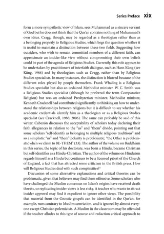 Series Preface xix
form a more sympathetic view of Islam, sees Muhammad as a sincere servant
of God but he does not think that the Qur’an contains nothing of Muhammad’s
own ideas. Cragg, though, may be regarded as a theologian rather than as
a belonging properly to Religious Studies, which begs the question whether it
is useful to maintain a distinction between these two fields. Suggesting how
outsiders, who wish to remain committed members of a different faith, can
approximate an insider-like view without compromising their own beliefs
could be part of the agenda of Religious Studies. Currently, this role appears to
be undertaken by practitioners of interfaith dialogue, such as Hans Küng (see
Küng, 1986) and by theologians such as Cragg, rather than by Religious
Studies specialists. In many instances, the distinction is blurred because of the
different roles played by people themselves. Frank Whaling is a Religious
Studies specialist but also an ordained Methodist minister. W. C. Smith was
a Religious Studies specialist (although he preferred the term Comparative
Religion) but was an ordained Presbyterian minister. Methodist minister,
Kenneth Cracknell had contributed significantly to thinking on how to under-
stand the relationships between religions but it is difficult to say whether his
academic credentials identify him as a theologian or as a Religious Studies
specialist (see Cracknell, 1986; 2006). The same can probably be said of this
writer. Cabezón discusses the acceptability of scholars today declaring their
faith allegiances in relation to the “us” and “them” divide, pointing out that
some scholars “self-identify as belonging to multiple religious traditions” and
so a simplistic “us” and “them” polarity is problematic; “the Other is problem-
atic when we claim to BE-THEM” (33). The author of the volume on Buddhism
in this series, the topic of his doctorate, was born a Hindu, became Christian
but self-identifies as a Hindu-Christian. The author of the volume on Hinduism
regards himself as a Hindu but continues to be a licensed priest of the Church
of England, a fact that has attracted some criticism in the British press. How
will Religious Studies deal with such complexities?2
Discussion of some alternative explanations and critical theories can be
problematic, given that believers may find them offensive. Some scholars who
have challenged the Muslim consensus on Islam’s origins have received death
threats, so replicating insider views is less risky. A teacher who wants to attract
insider approval may find it expedient to ignore other views. The possibility
that material from the Gnostic gospels can be identified in the Qur’an, for
example, runs contrary to Muslim conviction, and is ignored by almost every-
one except Christian polemicists. A Muslim in the classroom may be offended
if the teacher alludes to this type of source and redaction critical approach to
 