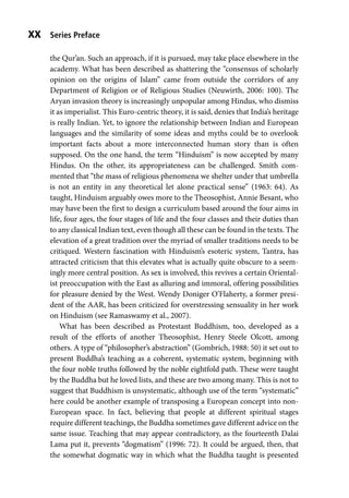 Series Preface
xx
the Qur’an. Such an approach, if it is pursued, may take place elsewhere in the
academy. What has been described as shattering the “consensus of scholarly
opinion on the origins of Islam” came from outside the corridors of any
Department of Religion or of Religious Studies (Neuwirth, 2006: 100). The
Aryan invasion theory is increasingly unpopular among Hindus, who dismiss
it as imperialist. This Euro-centric theory, it is said, denies that India’s heritage
is really Indian. Yet, to ignore the relationship between Indian and European
languages and the similarity of some ideas and myths could be to overlook
important facts about a more interconnected human story than is often
supposed. On the one hand, the term “Hinduism” is now accepted by many
Hindus. On the other, its appropriateness can be challenged. Smith com-
mented that “the mass of religious phenomena we shelter under that umbrella
is not an entity in any theoretical let alone practical sense” (1963: 64). As
taught, Hinduism arguably owes more to the Theosophist, Annie Besant, who
may have been the first to design a curriculum based around the four aims in
life, four ages, the four stages of life and the four classes and their duties than
to any classical Indian text, even though all these can be found in the texts. The
elevation of a great tradition over the myriad of smaller traditions needs to be
critiqued. Western fascination with Hinduism’s esoteric system, Tantra, has
attracted criticism that this elevates what is actually quite obscure to a seem-
ingly more central position. As sex is involved, this revives a certain Oriental-
ist preoccupation with the East as alluring and immoral, offering possibilities
for pleasure denied by the West. Wendy Doniger O’Flaherty, a former presi-
dent of the AAR, has been criticized for overstressing sensuality in her work
on Hinduism (see Ramaswamy et al., 2007).
What has been described as Protestant Buddhism, too, developed as a
result of the efforts of another Theosophist, Henry Steele Olcott, among
others. A type of “philosopher’s abstraction” (Gombrich, 1988: 50) it set out to
present Buddha’s teaching as a coherent, systematic system, beginning with
the four noble truths followed by the noble eightfold path. These were taught
by the Buddha but he loved lists, and these are two among many. This is not to
suggest that Buddhism is unsystematic, although use of the term “systematic”
here could be another example of transposing a European concept into non-
European space. In fact, believing that people at different spiritual stages
require different teachings, the Buddha sometimes gave different advice on the
same issue. Teaching that may appear contradictory, as the fourteenth Dalai
Lama put it, prevents “dogmatism” (1996: 72). It could be argued, then, that
the somewhat dogmatic way in which what the Buddha taught is presented
 