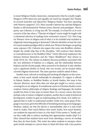 Series Preface xxi
in many Religious Studies classrooms, misrepresents what he actually taught.
Kitagawa (1959) observed, and arguably not much has changed, that “despite
its avowed neutrality and objectivity,” Religious Studies “has been operating
with Western categories” (27). More recently Cabezón has said that Religious
Studies is still dominated by Western terms, theories and paradigms. Theory
parity, says Cabezón, is a long way off; “for example, it is hard for us to even
conceive of the day when a “Theories of religion” course might be taught with
a substantial selection of readings from nonwestern sources” (31). How long
are Western views of religion and of what is to be included and excluded as
religiously interesting going to dominate? Cabezón identifies at least the start
of a much needed paradigm shift in which non-Western theologies are getting
some exposure (34). Cabezón also argues that some non-Buddhist scholars,
despite the insider-ship bias of the discipline, “still construct their identity
in contradistinction to the Buddhist Other” which effectively emphasizes the
distance between themselves and the “object (Buddhism)” they choose to
study (29 fn 22). The volume on Judaism discusses problems associated with
the very definition of Judaism as a religion, and the relationship between
Judaism and the Jewish people, often assumed to be identical. It asks whether
such a significant thinker as Freud, who was secular, can be located within
a Jewish religious framework. The same question could be asked of Marx.
Another issue, relevant to studying and teaching all religions on the curric-
ulum, is how much should realistically be attempted. If a degree is offered
in Islamic Studies, or Buddhist Studies, or Jewish Studies, this issue is less
relevant. However, more often than not what gets taught is a survey course
covering five or six religions. If a traditional course in Christian Studies covers
scripture, history, philosophy of religion, theology and languages, the student
usually has three or four years to master these. In a survey course, they have
perhaps a day to master a religion’s scripture, another day to study its historical
development, another to gain an understanding of its rituals. It is widely rec-
ognized that in order to understand another world view, some grasp of lan-
guage is necessary, given the difficulty of translating meaning across languages.
Muslims, indeed, say that the Qur’an is untranslatable, that it is only God’s
word in Arabic. How much Hebrew, how much Arabic, how much Sanskrit,
can students be expected to learn in a few days? If the answer is “hardly any,”
are they really able to achieve anything that approximates insider-ship? It is
often claimed that students learn more from attending a service of worship
than they do from books. This writer has taken students to mosques where
quite hostile attempts to convert them to Islam left them with a less positive
 