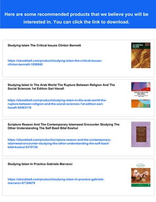Here are some recommended products that we believe you will be
interested in. You can click the link to download.
Studying Islam The Critical Issues Clinton Bennett
https://ebookbell.com/product/studying-islam-the-critical-issues-
clinton-bennett-1958842
Studying Islam In The Arab World The Rupture Between Religion And The
Social Sciences 1st Edition Sari Hanafi
https://ebookbell.com/product/studying-islam-in-the-arab-world-the-
rupture-between-religion-and-the-social-sciences-1st-edition-sari-
hanafi-54363118
Scripture Reason And The Contemporary Islamwest Encounter Studying The
Other Understanding The Self Basit Bilal Koshul
https://ebookbell.com/product/scripture-reason-and-the-contemporary-
islamwest-encounter-studying-the-other-understanding-the-self-basit-
bilal-koshul-5370738
Studying Islam In Practice Gabriele Marranci
https://ebookbell.com/product/studying-islam-in-practice-gabriele-
marranci-47104678
 