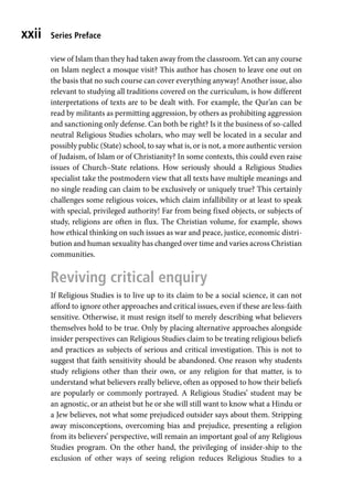 Series Preface
xxii
view of Islam than they had taken away from the classroom. Yet can any course
on Islam neglect a mosque visit? This author has chosen to leave one out on
the basis that no such course can cover everything anyway! Another issue, also
relevant to studying all traditions covered on the curriculum, is how different
interpretations of texts are to be dealt with. For example, the Qur’an can be
read by militants as permitting aggression, by others as prohibiting aggression
and sanctioning only defense. Can both be right? Is it the business of so-called
neutral Religious Studies scholars, who may well be located in a secular and
possibly public (State) school, to say what is, or is not, a more authentic version
of Judaism, of Islam or of Christianity? In some contexts, this could even raise
issues of Church–State relations. How seriously should a Religious Studies
specialist take the postmodern view that all texts have multiple meanings and
no single reading can claim to be exclusively or uniquely true? This certainly
challenges some religious voices, which claim infallibility or at least to speak
with special, privileged authority! Far from being fixed objects, or subjects of
study, religions are often in flux. The Christian volume, for example, shows
how ethical thinking on such issues as war and peace, justice, economic distri-
bution and human sexuality has changed over time and varies across Christian
communities.
Reviving critical enquiry
If Religious Studies is to live up to its claim to be a social science, it can not
afford to ignore other approaches and critical issues, even if these are less-faith
sensitive. Otherwise, it must resign itself to merely describing what believers
themselves hold to be true. Only by placing alternative approaches alongside
insider perspectives can Religious Studies claim to be treating religious beliefs
and practices as subjects of serious and critical investigation. This is not to
suggest that faith sensitivity should be abandoned. One reason why students
study religions other than their own, or any religion for that matter, is to
understand what believers really believe, often as opposed to how their beliefs
are popularly or commonly portrayed. A Religious Studies’ student may be
an agnostic, or an atheist but he or she will still want to know what a Hindu or
a Jew believes, not what some prejudiced outsider says about them. Stripping
away misconceptions, overcoming bias and prejudice, presenting a religion
from its believers’ perspective, will remain an important goal of any Religious
Studies program. On the other hand, the privileging of insider-ship to the
exclusion of other ways of seeing religion reduces Religious Studies to a
 