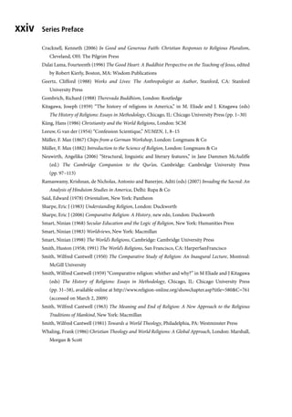 Series Preface
xxiv
Cracknell, Kenneth (2006) In Good and Generous Faith: Christian Responses to Religious Pluralism,
Cleveland, OH: The Pilgrim Press
Dalai Lama, Fourteenth (1996) The Good Heart: A Buddhist Perspective on the Teaching of Jesus, edited
by Robert Kierly, Boston, MA: Wisdom Publications
Geertz, Clifford (1988) Works and Lives: The Anthropologist as Author, Stanford, CA: Stanford
University Press
Gombrich, Richard (1988) Therevada Buddhism, London: Routledge
Kitagawa, Joseph (1959) “The history of religions in America,” in M. Eliade and J. Kitagawa (eds)
The History of Religions: Essays in Methodology, Chicago, IL: Chicago University Press (pp. 1–30)
Küng, Hans (1986) Christianity and the World Religions, London: SCM
Leeuw, G van der (1954) “Confession Scientique,” NUMEN, 1, 8–15
Müller, F. Max (1867) Chips from a German Workshop, London: Longmans & Co
Müller, F. Max (1882) Introduction to the Science of Religion, London: Longmans & Co
Neuwirth, Angelika (2006) “Structural, linguistic and literary features,” in Jane Dammen McAuliffe
(ed.) The Cambridge Companion to the Qur’an, Cambridge: Cambridge University Press
(pp. 97–113)
Ramaswamy, Krishnan, de Nicholas, Antonio and Banerjee, Aditi (eds) (2007) Invading the Sacred: An
Analysis of Hinduism Studies in America, Delhi: Rupa & Co
Said, Edward (1978) Orientalism, New York: Pantheon
Sharpe, Eric J (1983) Understanding Religion, London: Duckworth
Sharpe, Eric J (2006) Comparative Religion: A History, new edn, London: Duckworth
Smart, Ninian (1968) Secular Education and the Logic of Religion, New York: Humanities Press
Smart, Ninian (1983) Worldviews, New York: Macmillan
Smart, Ninian (1998) The World’s Religions, Cambridge: Cambridge University Press
Smith, Huston (1958; 1991) The World’s Religions, San Francisco, CA: HarperSanFrancisco
Smith, Wilfred Cantwell (1950) The Comparative Study of Religion: An Inaugural Lecture, Montreal:
McGill University
Smith, Wilfred Cantwell (1959) “Comparative religion: whither and why?” in M Eliade and J Kitagawa
(eds) The History of Religions: Essays in Methodology, Chicago, IL: Chicago University Press
(pp. 31–58), available online at http://www.religion-online.org/showchapter.asp?title=580&C=761
(accessed on March 2, 2009)
Smith, Wilfred Cantwell (1963) The Meaning and End of Religion: A New Approach to the Religious
Traditions of Mankind, New York: Macmillan
Smith, Wilfred Cantwell (1981) Towards a World Theology, Philadelphia, PA: Westminster Press
Whaling, Frank (1986) Christian Theology and World Religions: A Global Approach, London: Marshall,
Morgan & Scott
 