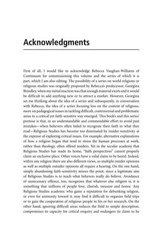 First of all, I would like to acknowledge Rebecca Vaughan-Williams of
Continuum for commissioning this volume and the series of which it is
part, which I am also editing. The possibility of a series on world religions or
religious studies was originally proposed by Rebecca’s predecessor, Georgina
Brindley, when my initial reaction was that enough material exists and it would
be difficult to add anything new or to attract a market. However, Georgina
set me thinking about the idea of a series and subsequently, in conversation
with Rebecca, the idea of a series focusing less on the content of religions,
more on pedagogical issues in tackling difficult, controversial and problematic
areas in a critical yet faith-sensitive way emerged. This book’s and this series’
premise is that, in an understandable and commendable effort to avoid past
mistakes—when believers often failed to recognize their faith in what they
read—Religious Studies has become too dominated by insider-sensitivity at
the expense of exploring critical issues. For example, alternative explanations
of how a religion began that tend to stress the human processes at work,
rather than theology, often offend insiders. Yet in the secular academy that
Religious Studies has made its home, “faith perspectives” cannot properly
claim an exclusive place. Other voices have a valid claim to be heard. Indeed,
within any religion there are also different views, so multiple insider opinions
as well as multiple outsider opinions all require a hearing. On the one hand,
simply abandoning faith-sensitivity misses the point, since a legitimate aim
of Religious Studies is to teach what believers really do believe. Avoidance
of unnecessary offence, too, recognizes that whatever else religion is, it is
something that millions of people love, cherish, treasure and honor. Any
Religious Studies academic who gains a reputation for debunking religion,
or even for animosity toward it, may find it difficult to organize field trips
or to gain the cooperation of religious people in his or her research. On the
other hand, ignoring difficult areas reduces the field to simple description,
compromises its capacity for critical enquiry and endangers its claim to be
Acknowledgments
 