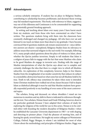 xxvi
a serious scholarly enterprise. If analysis has no place in Religious Studies,
contributing to scholarship becomes problematic and doctoral thesis writing
may fail standard requirements. This book, with reference to Islam, suggests a
way out of this dilemma and Continuum is to be commended for supporting
this potentially ground-breaking approach.
In writing and teaching about Islam over many years I have learnt much
from my students, and from those who have commented on what I have
written. The questions students bring with them into the classroom have
constantly challenged and changed my pedagogy. All who have ever sat and
listened to me teach on Islam more than deserve my gratitude. I have become
convinced that if questions students ask remain unanswered or—since defini-
tive answers are elusive—unexplored, Religious Studies loses its relevancy to
address issues that surround religion in the real world. For example, following
9/11, many people asked questions about the place of violence in Islam, about
whether the Qur’an justifies terrorism. Simply to tell students that Islam is
a religion of peace fails to engage with the fact that some Muslims who claim
to be good Muslims do engage in terrorist acts. Dealing with the range of
Muslim interpretations of what the Qur’an says about war is complex and
certainly challenges the idea that there is a single view to which all Muslims
subscribe. An exploration of this complexity, however, helps to free Islamic
Studies from the straightjacket of an insider-sensitivity that reduces its subject
to a monolithic abstraction based on what some but not all Muslims hold to be
true. Truth to tell, offence may sometimes be taken when none is intended.
Some Christian students have walked out of my classes because I fail to depict
Islam as diabolical although it must be said that Muslim students have gener-
ally responded positively to my handling of even some of the most controver-
sial topics.
The scholars, living and deceased, on whose shoulders I stand are too
numerous to mention and my debt to them is indicated in references through-
out the text. Two scholars, Ninian Smart and Frank Whaling, however, deserve
my particular gratitude because I have adapted their schemes of study for
exploring the religions of the world for use in this series. Ninian is to be cred-
ited either with founding the modern discipline of Religious Studies—when
he established the Lancaster University department in 1967—or with shaping
and directing its pioneer phase. I had the pleasure of meeting him, and of
hearing his speak, several times. He taught my senior colleague at Westminster
College, Oxford, Peggy Morgan, to whom I am indebted for most of what
I know about the methodology and principles of Religious Studies. Peggy was
Acknowledgments
 