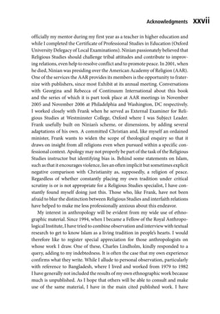 xxvii
officially my mentor during my first year as a teacher in higher education and
while I completed the Certificate of Professional Studies in Education (Oxford
University Delegacy of Local Examinations). Ninian passionately believed that
Religious Studies should challenge tribal attitudes and contribute to improv-
ing relations, even help to resolve conflict and to promote peace. In 2001, when
he died, Ninian was presiding over the American Academy of Religion (AAR).
One of the services the AAR provides its members is the opportunity to frater-
nize with publishers, since most Exhibit at its annual meeting. Conversations
with Georgina and Rebecca of Continuum International about this book
and the series of which it is part took place at AAR meetings in November
2005 and November 2006 at Philadelphia and Washington, DC respectively.
I worked closely with Frank when he served as External Examiner for Reli-
gious Studies at Westminster College, Oxford where I was Subject Leader.
Frank usefully built on Ninian’s scheme, or dimensions, by adding several
adaptations of his own. A committed Christian and, like myself an ordained
minister, Frank wants to widen the scope of theological enquiry so that it
draws on insight from all religions even when pursued within a specific con-
fessional context. Apology may not properly be part of the task of the Religious
Studies instructor but identifying bias is. Behind some statements on Islam,
such as that it encourages violence, lies an often implicit but sometimes explicit
negative comparison with Christianity as, supposedly, a religion of peace.
Regardless of whether constantly placing my own tradition under critical
scrutiny is or is not appropriate for a Religious Studies specialist, I have con-
stantly found myself doing just this. Those who, like Frank, have not been
afraid to blur the distinction between Religious Studies and interfaith relations
have helped to make me less professionally anxious about this endeavor.
My interest in anthropology will be evident from my wide use of ethno-
graphic material. Since 1994, when I became a Fellow of the Royal Anthropo-
logical Institute, I have tried to combine observation and interview with textual
research to get to know Islam as a living tradition in people’s hearts. I would
therefore like to register special appreciation for those anthropologists on
whose work I draw. One of these, Charles Lindholm, kindly responded to a
query, adding to my indebtedness. It is often the case that my own experience
confirms what they write. While I allude to personal observation, particularly
with reference to Bangladesh, where I lived and worked from 1979 to 1982
I have generally not included the results of my own ethnographic work because
much is unpublished. As I hope that others will be able to consult and make
use of the same material, I have in the main cited published work. I have
Acknowledgments
 