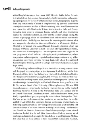 xxviii
visited Bangladesh several times since 1982. My wife, Rekha Sarker Bennett,
is originally from that country. I am grateful to her for supporting and encour-
aging my passion for the study of her country’s culture, language and majority
faith. My textual study of Islam is complemented by personal observation
during visits to seven Muslim or Muslim majority states as well as encounter
and interaction with Muslims in Britain, North America, India and Europe
including time spent in mosques, Islamic schools and other institutions
such as the Islamic Foundation, Leicester and the Muslim College, Ealing. My
interest in pedagogy, which lies behind this book and this series, was initially
stimulated when I led Religious Studies as the subject specialization of what
was a degree in education for future school teachers at Westminster College.
This led to my pursuit of a second Master’s degree, in education, which was
awarded by Oxford University in 1996—six years after I gained my doctorate,
and eleven after achieving my MA! I am very grateful to all who taught me on
that programme, which included training in participant observation, reflec-
tive practice and ethnography. I especially acknowledge gratitude to my M.Ed.
dissertation supervisor, Lorraine Foreman-Peck, with whom I co-authored
Researching into Teaching Methods in Colleges and Universities (London: Kogan
Page, 1996).
While writing and researching this text, in addition to using internet mate-
rial, I enjoyed borrowing rights at the Sojourner Truth Library at the State
University of New York, New Paltz, where I currently teach Religious Studies.
The Kingston Public Library, Kingston, NY provided me with another valu-
able space for working on this book, as well as on other projects. I would like
to acknowledge the ever-helpful staff of both libraries. I am grateful, too, to
Dr Sigvard von Sicard of the University of Birmingham—my MA and PhD
internal examiner—who kindly checked a reference for me in the Orchard
Learning Resources Centre at the University’s Selly Oak campus and to
Dr Gerard Van Gelder, Oxford’s fourteenth Laudian Professor of Arabic, who
kindly responded to a query regarding the history of that distinguished Chair.
Qur’anic verses cited unless within a quotation are derived from the Arabic
guided by Ali (2002). For simplicity, limited use is made of diacriticals, so,
following recent convention, only the apostrophe is used apart from the odd
umlaut and a few of the more common markings. When citing, I tried to repli-
cate diacriticals. However, I sometimes found that my word processor refused
to do what I asked it to do so I failed to reproduce all of my sources use of
markings and accents. I apologize for this. I chose to use Mecca and Medina,
too, since they are more familiar to most readers than Makkah and Madinah,
Acknowledgments
 