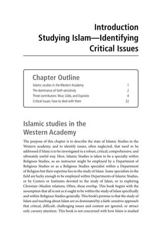 Chapter Outline
Islamic studies in the Western Academy 1
The dominance of faith sensitivity 2
Three contributors: Muir, Gibb, and Esposito 4
Critical issues: how to deal with them 22
Islamic studies in the
Western Academy
The purpose of this chapter is to describe the state of Islamic Studies in the
Western academy, and to identify issues, often neglected, that need to be
addressed if Islam is to be investigated in a robust, critical, comprehensive, and
ultimately useful way. Here, Islamic Studies is taken to be a specialty within
Religious Studies, so an instructor might be employed by a Department of
Religious Studies or as a Religious Studies specialist within a Department
of Religion but their expertise lies in the study of Islam. Some specialists in the
field are lucky enough to be employed within Departments of Islamic Studies,
or by Centers or Institutes devoted to the study of Islam, or to exploring
Christian–Muslim relations. Often, these overlap. This book begins with the
assumption that all is not as it ought to be within the study of Islam specifically
and within Religious Studies generally. This book’s premise is that the study of
Islam and teaching about Islam are so dominated by a faith-sensitive approach
that critical, difficult, challenging issues and content are ignored, or attract
only cursory attention. This book is not concerned with how Islam is studied
Introduction
Studying Islam—Identifying
Critical Issues
 