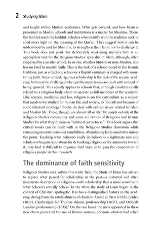 Studying Islam
2
and taught within Muslim academies. What gets covered, and how Islam is
presented in Muslim schools and institutions is a matter for Muslims. There,
the faithful teach the faithful. Scholars who identify with the tradition seek to
shed more light on the meaning of the Qur’an. They suggest how it can be
understood by and for Muslims, to strengthen their faith, not to challenge it.
This book does not posit that deliberately weakening anyone’s faith is an
appropriate task for the Religious Studies’ specialist in Islam, although, often
employed by a secular school, he or she, whether Muslim or non-Muslim, also
has no brief to nourish faith. That is the task of a school rooted in the Islamic
tradition, just as a Catholic school or a Baptist seminary is charged with nour-
ishing faith. Since critical, rigorous scholarship is the task of the secular acad-
emy, faith may be challenged when problematic issues are dealt with instead of
being ignored. This equally applies to schools that, although constitutionally
related to a religious body, claim to operate as full members of the academy.
Like science, medicine, and law, religion is on the curriculum as a subject
that needs to be studied for human life, and society, to flourish not because of
some inherent privilege.1
Books do deal with critical issues related to Islam
and Muslim life. These, though, are almost all written by people outside of the
Religious Studies community and some are critical of Religious and Islamic
Studies for what they dismiss as “political correctness.”2
This book argues that
critical issues can be dealt with in the Religious Studies classroom while
remaining sensitive to insider sensibilities. Abandoning faith-sensitivity misses
the point. Teaching what believers really do believe is a legitimate aim and
scholars who gain reputations for debunking religion, or for animosity toward
it, may find it difficult to organize field trips or to gain the cooperation of
religious people in their research.
The dominance of faith sensitivity
Religious Studies and, within this wider field, the Study of Islam has striven
to replace what passed for scholarship in the past—a distorted and often
inaccurate description of religions—with scholarship that is more sensitive to
what believers actually believe. In the West, the study of Islam began in the
context of Christian apologetic. It is has a distinguished history in the acad-
emy, dating from the establishment of chairs in Arabic at Paris (1535), Leiden
(1613), Cambridge’s Sir Thomas Adams professorship (1633), and Oxford’s
Laudian professorship (1635).3
On the one hand, the men appointed to these
new chairs pioneered the use of Islamic sources; previous scholars had relied
 