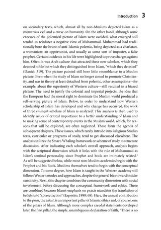 Introduction 3
on secondary texts, which, almost all by non-Muslims depicted Islam as a
monstrous evil and a curse on humanity. On the other hand, although some
excesses of the polemical picture of Islam were avoided, what emerged still
tended to reinforce a negative view of Muhammad. Muhammad had tradi-
tionally bore the brunt of anti-Islamic polemic, being depicted as a charlatan,
a womanizer, an opportunist, and usually as some sort of imposter, a false
prophet. Certain incidents in his life were highlighted to prove charges against
him. Often, it was Arab culture that attracted these new scholars, which they
deemed noble but which they distinguished from Islam, “which they detested”
(Daniel: 319). The picture painted still bore little resemblance to a Muslim
picture. Even when the study of Islam no longer aimed to promote Christian-
ity, and was in theory at least detached from polemic, other assumptions—for
example, about the superiority of Western culture—still resulted in a biased
picture. The need to justify the colonial and imperial projects, the idea that
the European had the moral right to dominate the Muslim world produced a
self-serving picture of Islam. Below, in order to understand how Western
scholarship of Islam has developed and why change has occurred, the work
of three eminent scholars of Islam is analyzed. This analysis is then used to
identify issues of critical importance to a better understanding of Islam and
to making sense of contemporary events in the Muslim world, which, for rea-
sons that will be explored, are often neglected. These form the agenda of
subsequent chapters. These issues, which rarely intrude into Religious Studies
texts, curricular or programs of study, tend to get discussed elsewhere. The
analysis utilizes the Smart-Whaling framework or scheme of study to structure
discussion. After indicating each scholar’s overall approach, analysis begins
with the scriptural dimension which it links with the role of Muhammad as
Islam’s seminal personality, since Prophet and book are intimately related.4
As will be suggested below, while most non-Muslim academics begin with the
Prophet and his Book, Muslims themselves tend to begin with the conceptual
dimension. To some degree, how Islam is taught in the Western academy still
follows Western modes and approaches, despite the general bias toward insider
sensitivity. Next, this chapter combines the community dimension with social
involvement before discussing the conceptual framework and ethics. These
are combined because Islam’s emphasis on praxis mandates the translation of
beliefs into “correct action” (Esposito, 1998: 68). Here, the annual contribution
to the poor, the zakat, is an important pillar of Islamic ethics and, of course, one
of the pillars of Islam. Although more complex creedal statements developed
later, the first pillar, the simple, unambiguous declaration of faith, “There is no
 