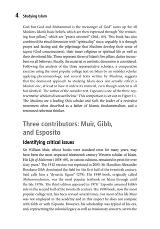 Studying Islam
4
God but God and Muhammad is the messenger of God” sums up for all
Muslims Islam’s basic beliefs, which are then expressed through “the remain-
ing four pillars,” which are “praxis oriented” (ibid., 89). This book has also
combined the ritual dimension with “spirituality,” since, arguably, it is through
prayer and fasting and the pilgrimage that Muslims develop their sense of
taqwa (God-consciousness), their inner religious or spiritual life as well as
their devotional life. These represent three of Islam’s five pillars, duties incum-
bent on all believers. Finally, the material or aesthetic dimension is considered.
Following the analysis of the three representative scholars, a comparative
exercise using the most popular college text on Islam by an outsider scholar
applying phenomenology, and several texts written by Muslims, suggests
that the dominant approach to studying Islam does not actually reflect a
Muslim one, at least in how it orders its material, even though content is all
but identical. The author of the outsider text, Esposito is one of the three rep-
resentative scholars discussed below.5
This comparison is set out in Figure I.1.
The Muslims are a leading Shi’a scholar and Sufi, the leader of a revivalist
movement often described as a father of Islamic fundamentalism, and a
renowned reformist thinker.
Three contributors: Muir, Gibb,
and Esposito
Identifying critical issues
Sir William Muir, whose books were standard texts for many years, may
have been the most respected nineteenth-century Western scholar of Islam.
His Life of Mahomet (1858–60), in various editions, remained in print for over
sixty years.6
The 1912 version was reprinted in 2005. Sir Hamilton Alexander
Rosskeen Gibb dominated the field for the first half of the twentieth century.
Said calls him a “dynastic figure” (279). His 1949 book, originally called
Mohammadenism, was the most popular textbook on Islam through until
the late 1970s. The third edition appeared in 1978.7
Esposito assumed Gibb’s
role in the second half of the twentieth century. His 1998 book, now the most
popular college text, has been revised several times. For most of his life Muir
was not employed in the academy and in this respect he does not compare
with Gibb or with Esposito. However, his scholarship was typical of his era,
and, representing the colonial legacy as well as missionary concern, serves the
 