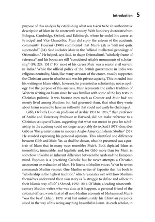 Introduction 5
purpose of this analysis by establishing what was taken to be an authoritative
description of Islam in the nineteenth century. With honorary doctorates from
Bologna, Cambridge, Oxford, and Edinburgh, where he ended his career as
Principal and Vice-Chancellor, Muir did enjoy the esteem of the academic
community. Hourani (1980) commented that Muir’s Life is “still not quite
superseded” (34). Said includes Muir in the “official intellectual genealogy of
Orientalism.” He helped, says Said, to shape Orientalism’s “scholarly frame of
reference” and his books are still “considered reliable monuments of scholar-
ship” (99; 224; 151).8
For most of his career Muir was a senior civil servant
in India.9
While the official policy of the British government in India was
religious neutrality, Muir, like many servants of the crown, vocally supported
the Christian cause in what he said was his private capacity. This intruded into
his writing on Islam which, however, he presented as scholarship, not as apol-
ogy. For the purpose of this analysis, Muir represents the earlier tradition of
Western writing on Islam since he was familiar with some of the key texts in
Christian polemic. It was because men such as Cromer and Muir had not
merely lived among Muslims but had governed them, that what they wrote
about Islam seemed to have an authority that could not easily be challenged.
Gibb, Oxford’s Laudian professor of Arabic 1937 to 1955,10
then professor
of Arabic and University Professor at Harvard, did not make reference to a
Christian critique of Islam, suggesting that what was meant to pass for schol-
arship in the academy could no longer acceptably do so. Said (1978) describes
Gibb as “the greatest name in modern Anglo-American Islamic Studies” (53).
He avoided expressing his personal opinions. This identified one difference
between Gibb and Muir. Yet, as shall be shown, what he presented was a por-
trait of Islam that in many ways resembles Muir’s. Both depicted Islam as
monolithic, immutable, and legalistic and, for Gibb more than for Muir, as
somehow linked to an inherent difference between the Arab and the European
mind. Esposito is a practicing Catholic but he never attempts a Christian
assessment or evaluation of Islam. He listens to Muslim voices. What he writes
commands Muslim respect. One Muslim writes of Esposito that his book is
“scholarship in the highest tradition,” which resonates well with how Muslims
themselves understand their own story as “a struggle to define and adhere to
their Islamic way of life” (Ahmed, 1992: 184). Of Muir, a leading nineteenth-
century Muslim writer who was also, as it happens, a personal friend of the
colonial officer, wrote that of all non-Muslim accounts of Muhammad Muir’s
“was the best” (Khan, 1870: xvii) but unfortunately his Christian prejudice
stood in the way of his seeing anything beautiful in Islam. As each scholar, in
 