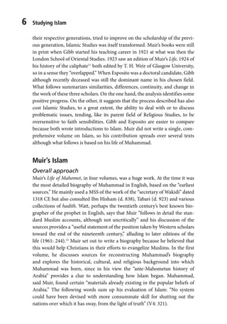 Studying Islam
6
their respective generations, tried to improve on the scholarship of the previ-
ous generation, Islamic Studies was itself transformed. Muir’s books were still
in print when Gibb started his teaching career in 1921 at what was then the
London School of Oriental Studies. 1923 saw an edition of Muir’s Life, 1924 of
his history of the caliphate11
both edited by T. H. Weir of Glasgow University,
so in a sense they “overlapped.” When Esposito was a doctoral candidate, Gibb
although recently deceased was still the dominant name in his chosen field.
What follows summarizes similarities, differences, continuity, and change in
the work of these three scholars. On the one hand, the analysis identifies some
positive progress. On the other, it suggests that the process described has also
cost Islamic Studies, to a great extent, the ability to deal with or to discuss
problematic issues, tending, like its parent field of Religious Studies, to be
oversensitive to faith sensibilities. Gibb and Esposito are easier to compare
because both wrote introductions to Islam. Muir did not write a single, com-
prehensive volume on Islam, so his contribution spreads over several texts
although what follows is based on his life of Muhammad.
Muir’s Islam
Overall approach
Muir’s Life of Mahomet, in four volumes, was a huge work. At the time it was
the most detailed biography of Muhammad in English, based on the “earliest
sources.” He mainly used a MSS of the work of the “secretary of Wakidi” dated
1318 CE but also consulted Ibn Hisham (d. 838), Tabari (d. 923) and various
collections of hadith. Watt, perhaps the twentieth century’s best known bio-
grapher of the prophet in English, says that Muir “follows in detail the stan-
dard Muslim accounts, although not uncritically” and his discussion of the
sources provides a “useful statement of the position taken by Western scholars
toward the end of the nineteenth century,” alluding to later editions of the
life (1961: 244).12
Muir set out to write a biography because he believed that
this would help Christians in their efforts to evangelize Muslims. In the first
volume, he discusses sources for reconstructing Muhammad’s biography
and explores the historical, cultural, and religious background into which
Muhammad was born, since in his view the “ante-Mahometan history of
Arabia” provides a clue to understanding how Islam began. Muhammad,
said Muir, found certain “materials already existing in the popular beliefs of
Arabia.” The following words sum up his evaluation of Islam: “No system
could have been devised with more consummate skill for shutting out the
nations over which it has sway, from the light of truth” (V4: 321).
 