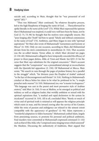 Studying Islam
8
suicide and, according to Muir, thought that he “was possessed of evil
spirits” (85).14
“Thus was Mahomet,” Muir continued, “by whatever deceptive process,
led to the high blasphemy of forging the name of God . . . Thenceforward he
spoke literally in the name of the Lord” (75). While Muir expressed the opinion
that if Muhammad was inspired, it could very well have been by Satan, not by
God (2: 71; 73; 96) he thought that his motives were originally sincere. His
“pure longing after Truth” led him to speak “falsely and without commission
in the name of God” (73). Ambition, said Muir, began to mix with “spiritual
aspirations.” Yet Muir also wrote of Muhammad’s “earnestness and honesty at
Mecca” (4: 318). Only on one occasion, according to Muir, did Muhammad
deviate from his stern commitment to monotheism (4: 316). That occasion
was the so-called Satanic Verses affair, to which Muir devoted ten pages
(2: 150–60). Muhammad is alleged to have temporally conceded the efficacy of
prayer to three pagan deities, Allāt, al-’Uzzā and Manāt. See Q53: 21 for the
verse that Muir says substitutes for the original concession.15
Muir’s account
suggests that the “compromise” was a premeditated attempt at reconciliation
with the Qureishi-led opposition (2: 150). Of Muhammad at Mecca, Muir
wrote, “We search in vain through the pages of profane history for a parallel
to the struggle” which, “for thirteen years the Prophet of Arabia” endured
“in the face of discouragement and threats” (4: 314). Nothing in Muhammad’s
conduct at Mecca belies his claim to be what he professed to be, “a simple
preacher and a warner” (4: 319). Muhammad, too, was “a master in eloquence.”
“His language was cast in the purest and most persuasive style of Arabian
oratory,” said Muir (4: 316). It was at Medina, as he emerged as political and
military as well as religious leader, that worldly ambition so mixed with his
spiritual aspirations that, “a marked and rapid declension in the system he
inculcated” occurred (4: 319). All in all, concluded Muir, “Barely so much of
virtue and of spiritual truth is retained as will appease the religious principle
which exists in man, and his inward craving after the service of his Creator;
while the reins of passion and indulgence are relaxed to the utmost extent
compatible with the appearance of goodness” (2: 94). Islam represents a
“wonderful adaptation to fallen humanity.” Muhammad crafted Islam, largely
from preexisting sources, to promote his personal and political ambitions.
Foul murders were committed at Muhammad’s expressed command (3: 132)
such as that of Abu Afak, who “composed some stinging verses which annoyed”
the Muslims. Discussing the authenticity of traditions, Muir argued that
 