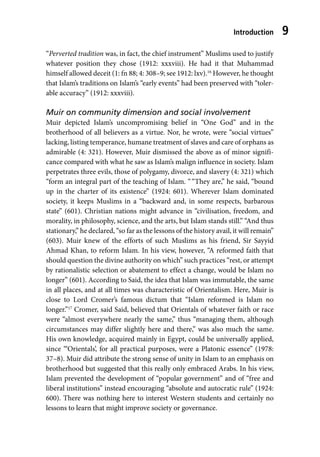 Introduction 9
“Perverted tradition was, in fact, the chief instrument” Muslims used to justify
whatever position they chose (1912: xxxviii). He had it that Muhammad
himself allowed deceit (1: fn 88; 4: 308–9; see 1912: lxv).16
However, he thought
that Islam’s traditions on Islam’s “early events” had been preserved with “toler-
able accuracy” (1912: xxxviii).
Muir on community dimension and social involvement
Muir depicted Islam’s uncompromising belief in “One God” and in the
brotherhood of all believers as a virtue. Nor, he wrote, were “social virtues”
lacking, listing temperance, humane treatment of slaves and care of orphans as
admirable (4: 321). However, Muir dismissed the above as of minor signifi-
cance compared with what he saw as Islam’s malign influence in society. Islam
perpetrates three evils, those of polygamy, divorce, and slavery (4: 321) which
“form an integral part of the teaching of Islam. ““They are,” he said, “bound
up in the charter of its existence” (1924: 601). Wherever Islam dominated
society, it keeps Muslims in a “backward and, in some respects, barbarous
state” (601). Christian nations might advance in “civilisation, freedom, and
morality, in philosophy, science, and the arts, but Islam stands still.” “And thus
stationary,” he declared, “so far as the lessons of the history avail, it will remain”
(603). Muir knew of the efforts of such Muslims as his friend, Sir Sayyid
Ahmad Khan, to reform Islam. In his view, however, “A reformed faith that
should question the divine authority on which” such practices “rest, or attempt
by rationalistic selection or abatement to effect a change, would be Islam no
longer” (601). According to Said, the idea that Islam was immutable, the same
in all places, and at all times was characteristic of Orientalism. Here, Muir is
close to Lord Cromer’s famous dictum that “Islam reformed is Islam no
longer.”17
Cromer, said Said, believed that Orientals of whatever faith or race
were “almost everywhere nearly the same,” thus “managing them, although
circumstances may differ slightly here and there,” was also much the same.
His own knowledge, acquired mainly in Egypt, could be universally applied,
since “‘Orientals’, for all practical purposes, were a Platonic essence” (1978:
37–8). Muir did attribute the strong sense of unity in Islam to an emphasis on
brotherhood but suggested that this really only embraced Arabs. In his view,
Islam prevented the development of “popular government” and of “free and
liberal institutions” instead encouraging “absolute and autocratic rule” (1924:
600). There was nothing here to interest Western students and certainly no
lessons to learn that might improve society or governance.
 