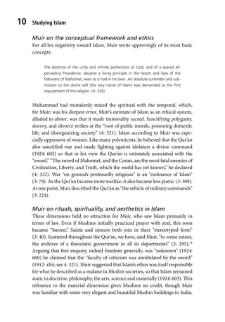 Studying Islam
10
Muir on the conceptual framework and ethics
For all his negativity toward Islam, Muir wrote approvingly of its most basic
concepts:
The doctrine of the unity and infinite perfections of God, and of a special all-
pervading Providence, became a living principle in the hearts and lives of the
followers of Mahomet, even as it had in his own. An absolute surrender and sub-
mission to the divine will (the very name of Islam) was demanded as the first
requirement of the religion. (4: 320)
Muhammad had mistakenly mixed the spiritual with the temporal, which,
for Muir, was his deepest error. Muir’s estimate of Islam as an ethical system,
alluded to above, was that it made immorality sacred. Sanctifying polygamy,
slavery, and divorce strikes at the “root of public morals, poisoning domestic
life, and disorganizing society” (4: 321). Islam according to Muir was espe-
cially oppressive of women. Like many polemicists, he believed that the Qur’an
also sanctified war and made fighting against idolaters a divine command
(1924: 602) so that in his view the Qur’an is intimately associated with the
“sword.” “The sword of Mahomet, and the Coran, are the most fatal enemies of
Civilization, Liberty, and Truth, which the world has yet known,” he declared
(4: 322). War “on grounds professedly religious” is an “ordinance of Islam”
(3: 79). As the Qur’an became more warlike, it also became less poetic (3: 309).
At one point, Muir described the Qur’an as “the vehicle of military commands”
(3: 224).
Muir on rituals, spirituality, and aesthetics in Islam
These dimensions held no attraction for Muir, who saw Islam primarily in
terms of law. Even if Muslims initially practiced prayer with zeal, this soon
became “barren.” Saints and sinners both join in their “stereotyped form”
(3: 40). Scattered throughout the Qur’an, we have, said Muir, “to some extent,
the archives of a theocratic government in all its departments” (3: 295).18
Arguing that free enquiry, indeed freedom generally, was “unknown” (1924:
600) he claimed that the “faculty of criticism was annihilated by the sword”
(1912: xliii; see 4: 321). Muir suggested that Islam’s ethos was itself responsible
for what he described as a malaise in Muslim societies, so that Islam remained
static in doctrine, philosophy, the arts, science and materially (1924: 603). This
reference to the material dimension gives Muslims no credit, though Muir
was familiar with some very elegant and beautiful Muslim buildings in India.
 
