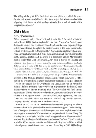 Introduction 11
The killing of the poet, Ka’b ibn Ashraf, was one of the acts which darkened
the story of Muhammad’s life (3: 143). Some argue that Muhammad’s dislike
of poetry contributed to what has been described as a lack of works of the
imagination in Islam.19
Gibb’s Islam
General approach
At 144 pages with index, Gibb’s 1949 book is quite slim.20
Esposito’s is 286 with
index. Today, Gibb’s book would qualify more as a “concise” or “short” intro-
duction to Islam. However, it served for decades as the most popular College
text. It was intended to replace the earlier volume of the same name by his
Oxford predecessor, D. S. Margoliouth.21
Margoliouth might have been ana-
lyzed in this chapter instead of Muir but Muir was much more firmly rooted
in the colonial context and his work is a generation earlier. Margoliouth’s
book is longer than Gibb (255 pages). Apart from a chapter on “Islamic Art,
Literature and Science,” it covers much the same material and is not markedly
different in approach. Gibb has more on contemporary Islam. According to
Said, Gibb’s attitude toward Islam typified the Orientalist approach. Gibb pre-
ferred to be known as an Orientalist, rather than as an Arabist (Said, 1978: 53).
He cites Gibb’s 1945 lecture at Chicago, when he spoke of the Muslim mind’s
aversion to the “thought processes of rationalism” which said, Gibb, is “diffi-
cult for the Western mind to grasp,” presumably because it is steeped in reason
(105–6). Said argues that for Orientalists like Gibb, Islam was an immutable
essence “defined from the start by virtue of its permanent disabilities,” such
as an aversion to rational thinking, thus “the Orientalist will find himself
opposing any Islamic attempts to reform Islam, because according to his views,
reform is a betrayal of Islam.” “This is exactly Gibb’s arguments,” said Said
(106). Said describes Gibb as hostile toward “modernizing currents in Islam,”
clinging instead to what he saw as Orthodox Islam (28).
It must be said that Gibb’s 1949 book evidences more sympathy for Islamic
reform and for Islam generally than Said’s comments suggest. Gibb’s assump-
tion of European superiority, it could be argued, was more implicit than Muir’s
very explicit assertion of Christian truth compared with Islam’s falsity. Yet
positing the existence of a “Muslim mind” as opposed to the “European mind”
assumes that fundamental differences exist between “us” and “them,” creating
a Muslim Other whose essential qualities—including the inability to think
rationally—are less desirable than our own. According to Said, Gibb always
 