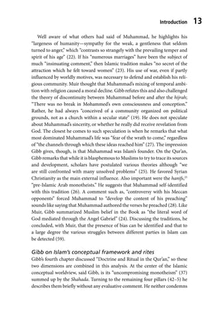Introduction 13
Well aware of what others had said of Muhammad, he highlights his
“largeness of humanity—sympathy for the weak, a gentleness that seldom
turned to anger,” which “contrasts so strangely with the prevailing temper and
spirit of his age” (22). If his “numerous marriages” have been the subject of
much “insinuating comment,” then Islamic tradition makes “no secret of the
attraction which he felt toward women” (23). His use of war, even if partly
influenced by worldly motives, was necessary to defend and establish his reli-
gious community. Muir thought that Muhammad’s mixing of temporal ambi-
tion with religion caused a moral decline. Gibb refutes this and also challenged
the theory of discontinuity between Muhammad before and after the hijrah;
“There was no break in Mohammed’s own consciousness and conception.”
Rather, he had always “conceived of a community organized on political
grounds, not as a church within a secular state” (19). He does not speculate
about Muhammad’s sincerity, or whether he really did receive revelation from
God. The closest he comes to such speculation is when he remarks that what
most dominated Muhammad’s life was “fear of the wrath to come,” regardless
of “the channels through which these ideas reached him” (27). The impression
Gibb gives, though, is that Muhammad was Islam’s founder. On the Qur’an,
Gibb remarks that while it is blasphemous to Muslims to try to trace its sources
and development, scholars have postulated various theories although “we
are still confronted with many unsolved problems” (25). He favored Syrian
Christianity as the main external influence. Also important were the hanifs,25
“pre-Islamic Arab monotheists.” He suggests that Muhammad self-identified
with this tradition (26). A comment such as, “controversy with his Meccan
opponents” forced Muhammad to “develop the content of his preaching”
sounds like saying that Muhammad authored the verses he preached (28). Like
Muir, Gibb summarized Muslim belief in the Book as “the literal word of
God mediated through the Angel Gabriel” (24). Discussing the traditions, he
concluded, with Muir, that the presence of bias can be identified and that to
a large degree the various struggles between different parties in Islam can
be detected (59).
Gibb on Islam’s conceptual framework and rites
Gibb’s fourth chapter discussed “Doctrine and Ritual in the Qur’an,” so these
two dimensions are combined in this analysis. At the center of the Islamic
conceptual worldview, said Gibb, is its “uncompromising monotheism” (37)
summed up by the Shahada. Turning to the remaining four pillars (42–5) he
describes them briefly without any evaluative comment. He neither condemns
 