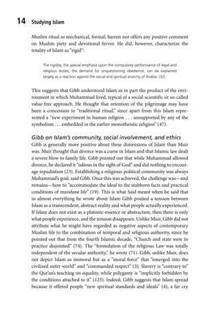 Studying Islam
14
Muslim ritual as mechanical, formal, barren nor offers any positive comment
on Muslim piety and devotional fervor. He did, however, characterize the
totality of Islam as “rigid”:
The rigidity, the special emphasis upon the compulsory performance of legal and
religious duties, the demand for unquestioning obedience, can be explained
largely as a reaction against the social and spiritual anarchy of Arabia. (32)
This suggests that Gibb understood Islam as in part the product of the envi-
ronment in which Muhammad lived, typical of a social-scientific or so-called
value-free approach. He thought that retention of the pilgrimage may have
been a concession to “traditional ritual,” since apart from this Islam repre-
sented a “new experiment in human religion . . . unsupported by any of the
symbolism . . . embedded in the earlier monotheistic religion” (47).
Gibb on Islam’s community, social involvement, and ethics
Gibb is generally more positive about these dimensions of Islam than Muir
was. Muir thought that divorce was a curse in Islam and that Islamic law dealt
a severe blow to family life. Gibb pointed out that while Muhammad allowed
divorce, he declared it “odious in the sight of God” and did nothing to encour-
age repudiation (23). Establishing a religious-political community was always
Muhammad’s goal, said Gibb. Once this was achieved, the challenge was—and
remains—how to “accommodate the ideal to the stubborn facts and practical
conditions of mundane life” (19). This is what Said meant when he said that
in almost everything he wrote about Islam Gibb posited a tension between
Islam as a transcendent, abstract reality and what people actually experienced.
If Islam does not exist as a platonic-essence or abstraction, then there is only
what people experience, and the tension disappears. Unlike Muir, Gibb did not
attribute what he might have regarded as negative aspects of contemporary
Muslim life to the combination of temporal and religious authority, since he
pointed out that from the fourth Islamic decade, “Church and state were in
practice disjointed” (74). The “formulation of the religious Law was totally
independent of the secular authority,” he wrote (71). Gibb, unlike Muir, does
not depict Islam as immoral but as a “moral force” that “emerged into the
civilized outer world” and “commanded respect” (3). Slavery is “contrary to”
the Qur’an’s teaching on equality, while polygamy is “implicitly forbidden by
the conditions attached to it” (125). Indeed, Gibb suggests that Islam spread
because it offered people “new spiritual standards and ideals” (4), a far cry
 